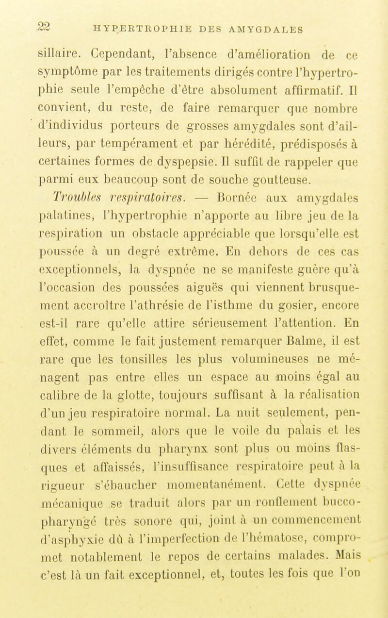 sill aire. Cependant, l'absence d'amélioration de ce symptôme par les traitements dirigés contre l'hypertro- phie seule l'empêche d'être absolument affirmatif. Il convient, du reste, de faire remarquer que nombre d'individus porteurs de grosses amygdales sont d'ail- leurs, par tempérament et par hérédité, prédisposés à certaines formes de dyspepsie. Il suffit de rappeler que parmi eux beaucoup sont de souche goutteuse. Troubles respiratoires. — Bornée aux amygdales palatines, l'hypertrophie n'apporte au libre jeu de la respiration un obstacle appréciable que lorsqu'elle est poussée à un degré extrême. En dehors de ces cas exceptionnels, la dyspnée ne se manifeste guère qu'à l'occasion des poussées aiguës qui viennent brusque- ment accroître l'athrésie de l'isthme du gosier, encore est-il rare qu'elle attire sérieusement l'attention. En effet, comme le fait justement remarquer Balme, il est rare que les tonsilles les plus volumineuses ne mé- nagent pas entre elles un espace au moins égal au calibre de la glotte, toujours suffisant à la réalisation d'un jeu respiratoire normal. La nuit seulement, pen- dant le sommeil, alors que le voile du palais et les divers éléments du pharynx sont plus ou moins fias- ques et affaissés, l'insuffisance respiratoire peut à la rigueur s'ébaucher momentanément. Cette dyspnée mécanique se traduit alors par un ronflement duccq- pharyngé très sonore qui, joinl à un commencemenl d'asphyxie dû à l'imperfection de l'hématose, compro- met notablement le repos de certains malades. Mais c'est là un fait exceptionnel, et, toutes les fois que l'on