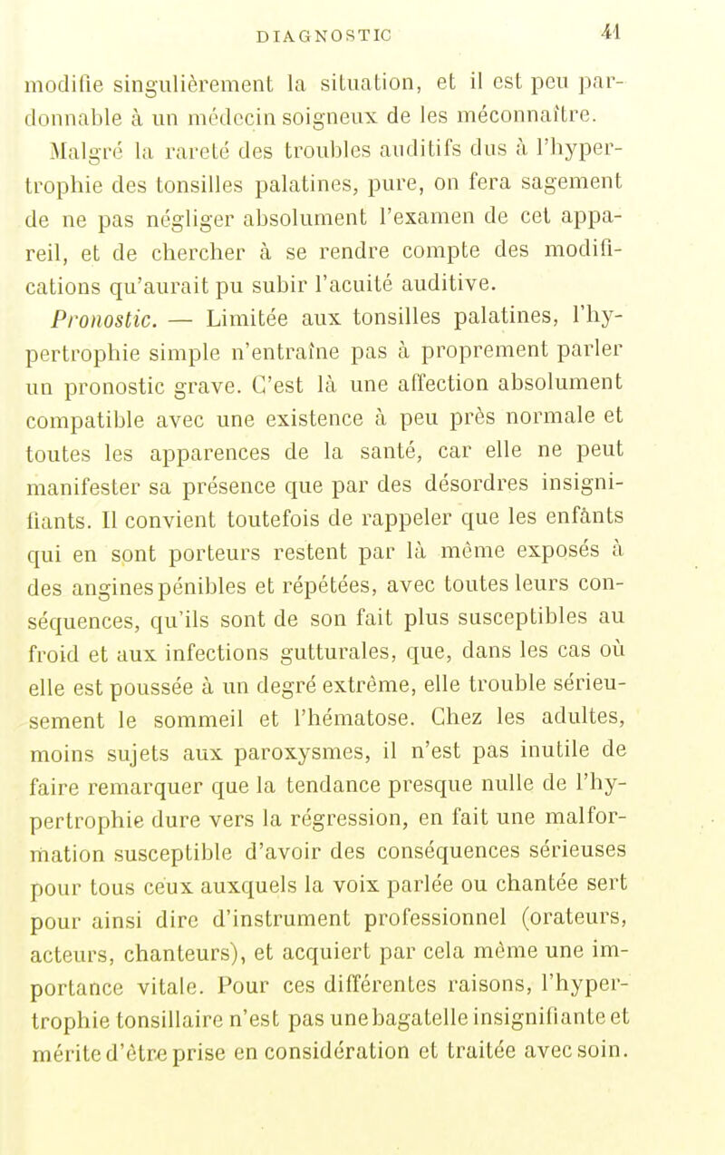 modifie singulièrement la situation, et il est peu par- donnable à un médecin soigneux de les méconnaître. Malgré la rareté des troubles auditifs dus à l'hyper- trophie des tonsilles palatines, pure, on fera sagement de ne pas négliger absolument l'examen de cet appa- reil, et de chercher à se rendre compte des modifi- cations qu'aurait pu subir l'acuité auditive. Pronostic. — Limitée aux tonsilles palatines, l'hy- pertrophie simple n'entraîne pas à proprement parler un pronostic grave. C'est là une affection absolument compatible avec une existence à peu près normale et toutes les apparences de la santé, car elle ne peut manifester sa présence que par des désordres insigni- fiants. Il convient toutefois de rappeler que les enfants qui en sont porteurs restent par là môme exposés à des angines pénibles et répétées, avec toutes leurs con- séquences, qu'ils sont de son fait plus susceptibles au froid et aux infections gutturales, que, dans les cas où elle est poussée à un degré extrême, elle trouble sérieu- sement le sommeil et l'hématose. Chez les adultes, moins sujets aux paroxysmes, il n'est pas inutile de faire remarquer que la tendance presque nulle de l'hy- pertrophie dure vers la régression, en fait une malfor- mation susceptible d'avoir des conséquences sérieuses pour tous ceux auxquels la voix parlée ou chantée sert pour ainsi dire d'instrument professionnel (orateurs, acteurs, chanteurs), et acquiert par cela même une im- portance vitale. Pour ces différentes raisons, l'hyper- trophie tonsillaire n'est pas une bagatelle insignifiante et mérite d'être prise en considération et traitée avec soin.
