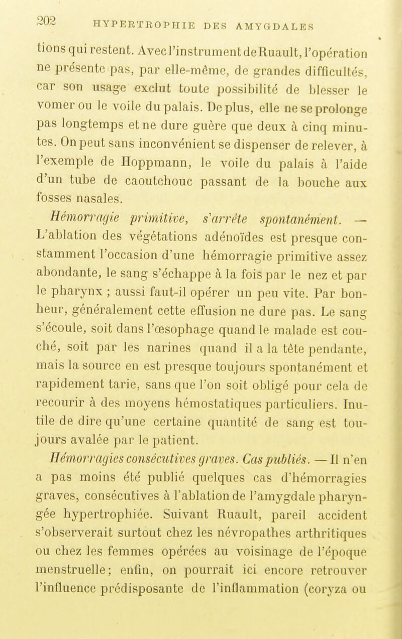 li ons qui restent. Avec l'instrument de Ruault, l'opération ne présente pas, par elle-même, de grandes difficulté, car son usage exclut toute possibilité de blesser le vomerou le voile du palais. Déplus, elle ne se prolonge pas longtemps et ne dure guère que deux à cinq minu- tes. On peut sans inconvénient se dispenser de relever, à l'exemple de Hoppmann, le voile du palais à l'aide d'un tube de caoutchouc passant de la bouche aux fosses nasales. Hémorragie primitive, s'arrête spontanément. — L'ablation des végétations adénoïdes est presque con- stamment l'occasion d'une hémorragie primitive assez abondante, le sang s'échappe à la fois par le nez et par le pharynx ; aussi faut-il opérer un peu vite. Par bon- heur, généralement cette effusion ne dure pas. Le sang s'écoule, soit dans l'œsophage quand le malade est cou- ché, soit par les narines quand il a la tête pendante, mais la source en est presque toujours spontanément et rapidement tarie, sans que l'on soit obligé pour cela de recourir à des moyens hémostatiques particuliers. Inu- tile de dire qu'une certaine quantité de sang est tou- jours avalée par le patient. Hémorragies consécutives graves. Cas publiés. —Il n'en a pas moins été publié quelques cas d'hémorragies graves, consécutives à l'ablation de l'amygdale pharyn- gée hypertrophiée. Suivant Ruault, pareil accident s'observerait surtout chez les névropathes arthritiques ou chez les femmes opérées au voisinage de l'époque menstruelle; enfin, on pourrait ici encore retrouver l'influence prédisposante de l'inflammation (coryza ou