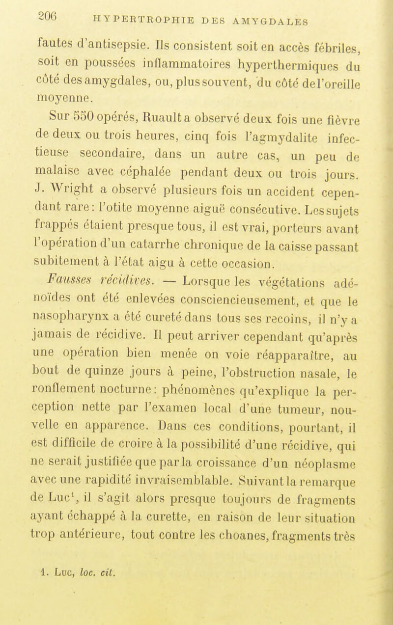 fautes d'antisepsie. Ils consistent soit en accès fébriles, soit en poussées inflammatoires hyperthermiques du côté des amygdales, ou, plus souvent, du côté del'oreille moyenne. Sur 550 opérés, Ruaulta observé deux fois une fièvre de deux ou trois heures, cinq fois l'agmydalite infec- tieuse secondaire, dans un autre cas, un peu de malaise avec céphalée pendant deux ou trois jours. J. Wright a observé plusieurs fois un accident cepen- dant rare: l'otite moyenne aiguë consécutive. Les sujets frappés étaient presque tous, il est vrai, porteurs avant l'opération d'un catarrhe chronique de la caisse passant subitement à l'état aigu à cette occasion. Fausses récidives. — Lorsque les végétations adé- noïdes ont été enlevées consciencieusement, et que le nasopharynx a été cureté dans tous ses recoins, il n'y a jamais de récidive. Il peut arriver cependant qu'après une opération bien menée on voie réapparaître, au bout de quinze jours à peine, l'obstruction nasale, le ronflement nocturne : phénomènes qu'explique la per- ception nette par l'examen local d'une tumeur, nou- velle en apparence. Dans ces conditions, pourtant, il est difficile de croire à la possibilité d'une récidive, qui ne serait justifiée que parla croissance d'un néoplasme avec une rapidité invraisemblable. Suivantla remarque de Luc1, il s'agit alors presque toujours de fragments ayant échappé à la curette, en raison de leur situation trop antérieure, tout contre les choanes, fragments très 1. Luc, loc. cit.