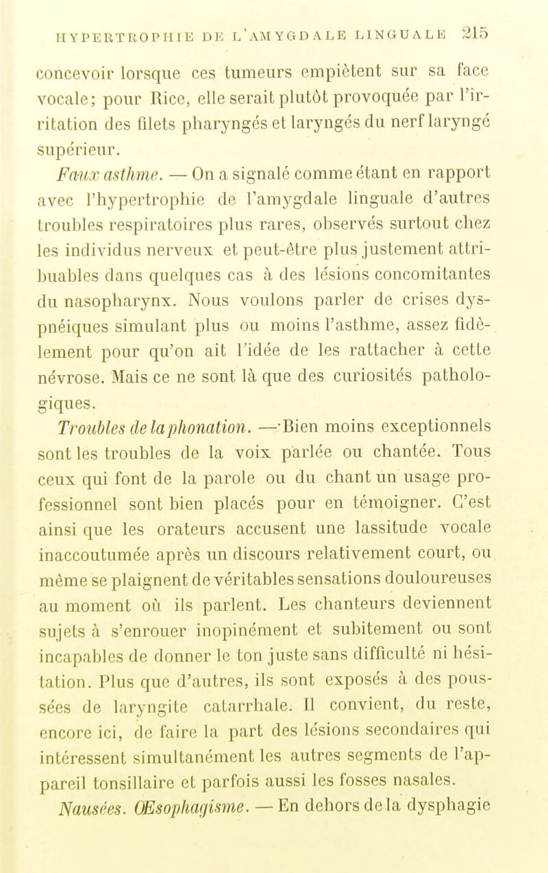 concevoir lorsque ces tumeurs empiètent sur sa face vocale; pour Rice, elle serait plutôt provoquée par l'ir- ritation des filets pharyngés et laryngés du nerf laryngé supérieur. Fawc asthme. — On a signalé comme étant en rapport avec l'hypertrophie de l'amygdale linguale d'autres troubles respiratoires plus rares, observés surtout chez les individus nerveux et peut-être plus justement attri- buables dans quelques cas à des lésions concomitantes du nasopharynx. Nous voulons parler de crises dys- pnéiques simulant plus ou moins l'asthme, assez fidè- lement pour qu'on ait l'idée de les rattacher à cette névrose. Mais ce ne sont là que des curiosités patholo- giques. Troubles de la phonation. —-Bien moins exceptionnels sont les troubles de la voix parlée ou chantée. Tous ceux qui font de la parole ou du chant un usage pro- fessionnel sont bien placés pour en témoigner. C'est ainsi que les orateurs accusent une lassitude vocale inaccoutumée après un discours relativement court, ou même se plaignent de véritables sensations douloureuses au moment où ils parlent. Les chanteurs deviennent sujets à s'enrouer inopinément et subitement ou sont incapables de donner le ton juste sans difficulté ni hési- tation. Plus que d'autres, ils sont exposés à des pous- sées de laryngite catarrhale. Il convient, du reste, encore ici, de faire la part des lésions secondaires qui intéressent simultanément les autres segments de l'ap- pareil tonsillaire et parfois aussi les fosses nasales. Nausées. OEsophagisme. — En dehors de la dysphagie