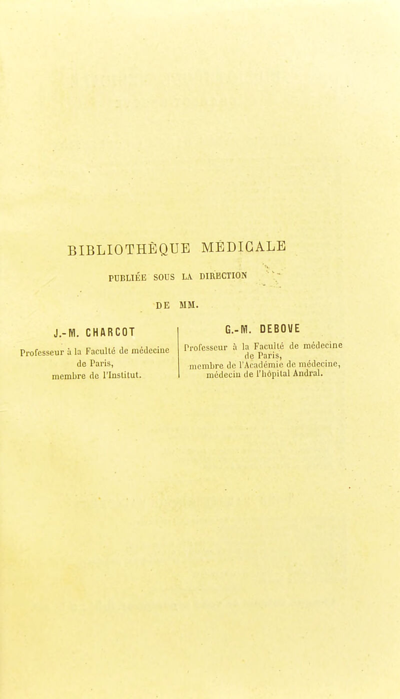 PUBLIÉE SOUS LA DIRECTION DE MM. J.-M. CHflRCOT Professeur à la Faculté de médecine de Paris, membre de PInslitut. G.-M. DEBOUE Prolcsscur à la FacuUé de médecine de Paris, membre de l'Académie de médecine, médecin de l'hôpital Andral.