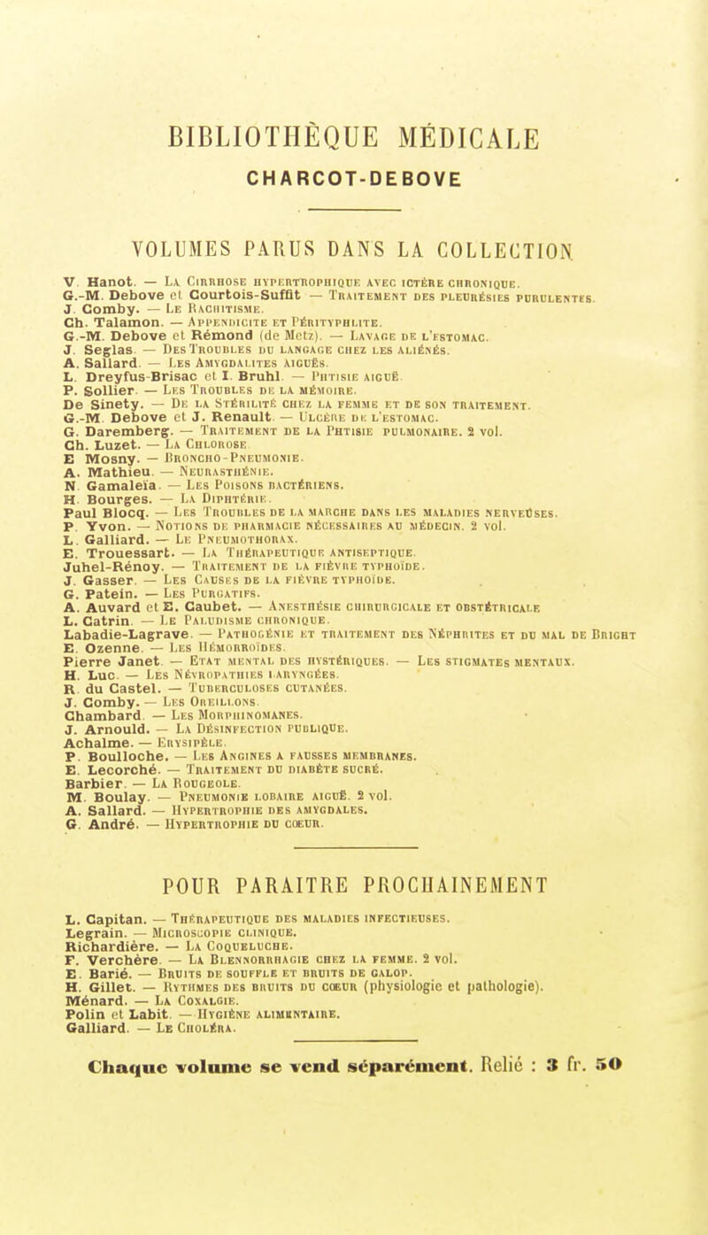 CHARCOT-DEBOVE VOLUMES PARUS DANS LA COLLECTION. V. Hanot. — La. Cirrhose nvpEnniopHiQDE avec ictêbe chronique. G.-M. Debove cl Courtois-SufQt — Traitement des pleurésies purulentes. J. Gomby. — Le Rachitisme. Ch. Talamon. — Appemiiicite et I'érityphlite. G.-M. Debove et Rémond (de Metz). — Lavace de l'estomac. J. Seglas — Des Troubles du langage chez les .aliénés. A. Sallard — Les Amygdalites aiguEs. L. Dreyfus-Brisac et I. Bruhl — I'htisie aiguë P. SoUier — Les Troubles de la mémoire. De Sinety. — De la Stérilité chez, la femme et de son traitement. G.-M Debove et J. Renault. — Ulcère du l'estomac. G. Daremberç. — Traitement de la Phtisie pulmonaire. 2 voL Ch. Luzet. — La Chlorose E Mosny. — Broncho-Pneumonie. A. Mathieu. — Neurasthénie. N Gamaleïa. — Les Poisons bactériens. H Bourges. — La Diphtérie. Paul Blocq. — Les Troubles de la marche dans les maladies nerveûses. P. Yvon. — Notions de pharmacie nécessaires au médecin. 2 vol. Ij. Gaillard. — Le Pneumothorax. E. Trouessart. — La Thérapeutique antiseptique. Juhel-Rénoy. — Traitement de la fièvre typhoïde. J. Gasser. — Les Causes de la fièvre typhoïde. G. Patein. — Les Purgatifs. A. Auvard etE. Caubet. — Anesthésie chirurcicaie et obstétricale L. Catrin, — Le Paludisme chronique. Labadie-Lagrave. — Pathogénie et traitement des Néphrites et du mal de Bricht E. Ozenne. — Les Hémorroïdes. Pierre Janet. — Etat mental des hystériques. — Les stigmates mentaux. H. Luc. — Les Névropathies laryngées. R, du Castel. — Tuberculoses cutanées. J. Gomby. — Les Oreillons Chambard — Les Morphinomanes. J. Arnould. — La Désinfection publique. Achalme. — Krysipèle, P. Boulloche. — Les Angines a fausses membranes. E. Lecorché. — Traitement du diabète sucré. Barbier. — La Bougeole. M. Boulay. — Pneumonie lobaire aiguë. 2 vol. A. Sallard. — Hypertrophie des amygdales, G. André. — Hypertrophie du coeur. POUR PARAITRE PROCHAINEMENT L. Capitan. — Thérapeutique des maladies infectieuses. Legrain. — Microscopie clinique. Riohardière. — La Coqueluche. F. Verchère. — La Blennorrhagie chez la femme. 2 vol. E. Barié. — Bruits de souffle et bruits de galop. H. Gillet. — Rythmes des bruits du coeur (physiologie et pathologie). Ménard. — La Coxalgie, Polin et Labit. — Hygiène alimuntxire. Gaillard. — Le Choléra. Chaque volume se vend séparément. Relié : 3 fr. 50