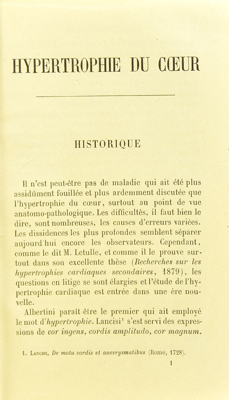 HYPERTROPHIE DU CŒUR HISTORIQUE Il n'est peut-être pas de maladie qui ait été plus assidûment fouillée et plus ardemment discutée que l'hypertrophie du cœur, surtout au point de yne anatomo-pathologique. Les difficultés, il faut bien le dire, sont nombreuses, les causes d'erreurs variées. Les dissidences les plus profondes semblent séparer aujourd'hui encore les observateurs. Cependant, comme le dit M. LetuUe, et comme il le prouve sur- tout dans son excellente thèse [Recherches sur les hypertrophies cardiaques secondaires, 1879), les questions en litige se sont élargies et l'étude de l'hy- pertrophie cardiaque est entrée dans une ère nou- velle. Alberlini parait êlre le premier qui ait employé \e mol dlujpertrophie. Lancisï^ s'est servi des expres- sions de cor ingens, cordis amplitudo, cor magnum. 1. Lakcisi, De molu cordis et anevrysmatibus [Rome, 1728).