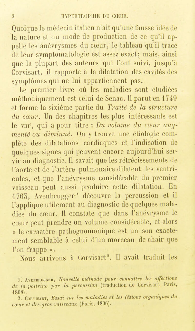 Quoique le médecin italien n'ait qu'une fausse idée de la nature et du mode de production de ce qu'il ap- pelle les anévrysmes du cœur, le tableau qu'il trace de leur symptomatologie est assez exact; mais, ainsi que la plupart des auteurs qui l'ont suivi, jusqu'à Corvisart, il rapporte à la dilatation des cavités des symptômes qui ne lui appartiennent pas. Le premier livre où les maladies sont étudiées méthodiquement est celui de Senac. 11 parut en 1749 et forme la sixième parlie du Traité de la structure du cœur. Un des chapitres les plus intéressants est le vnf, qui a pour titre : Du volume du cœur aug- menté ou diminué. On y trouve une étiologie com- plète des dilalations cardiaques et l'indication de quelques signes qui peuvent encore aujourd'hui ser- vir au diagnostic. Il savait que les rétrécissements de l'aorte et de l'artère pulmonaire dilatent les ventri- cules, et que l'anévrysme considérable du premier vaisseau peut aussi produire cette dilatation. En 1763, Avcnbrugger* découvre la percussion et il l'applique utilement au diagnostic de quelques mala- dies du cœur. 11 constate que dans l'anévrysme le cœur peut prendre un volume considérable, et alors (c le caracière pathognomonique est un son exacte- ment semblable à celui d'un morceau de chair que l'on frappe ». Nous arrivons à Corvisart^ 11 avait traduit les AvENDRïïGGEB, Nouvelle méthode pour connaîlre les affections de la poitrine par la percussion (traduction de Corvisart, Paris, 1808). 2. Corvisart, Essai sur les maladies et les lésions organiques du cœur et des gros vaisseaux (Paris, 1806).