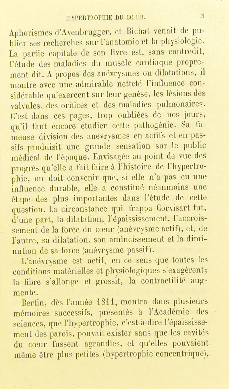 Aphorismes d'AYenbrugger, el Bichat venait de pu- blier ses reclierclies sur l'anatomie et la physiologie. La partie capitale de son livre est, sans contredit, l'étude des maladies du muscle cardiaque propre- ment dit. A propos des anévrysmes ou dilatations, il montre avec une admirable netteté l'influence con- sidérable qu'exercent sur leur genèse, les lésions des valvules, des orifices et des maladies pulmonaires. C'est dans ces pages, trop oubliées de nos jours, qu'il faut encore étudier cette pathogénie. Sa fa- meuse division des anévrysmes en actifs et en pas- sifs produisit une grande sensation sur le public médical de l'époque. Envisagée au point de vue des progrès qu'elle a fait faire à l'histoire de l'hypertro- phie, on doit convenir que, si elle n'a pas eu une influence durable, elle a constitué néanmoins une étape des plus importantes dans l'étude de cette question. La circonstance qui frappa Corvisart fut, d'une part, la dilatation,^ Fépaississement, l'accrois- sement de la force du cœur (anévrysme actif), et, de l'autre, sa dilatation, son amincissement et la dimi- nution de sa force (anévrysme passif). T/anévrysme est actif, en ce sens que toutes les conditions matérielles et physiologiques s'exagèrent^ la libre s'allonge et grossit, la contractilité aug- mente. Berlin, dès l'année 1811, montra dans plusieurs mémoires successifs, présentés à l'Académie des sciences, que l'hypertrophie, c'est-à-dire l'épaississe- ment des parois, pouvait exister sans que les cavités du cœur fussent agrandies, et qu'elles pouvaient même être plus petites (hypertrophie concentrique),