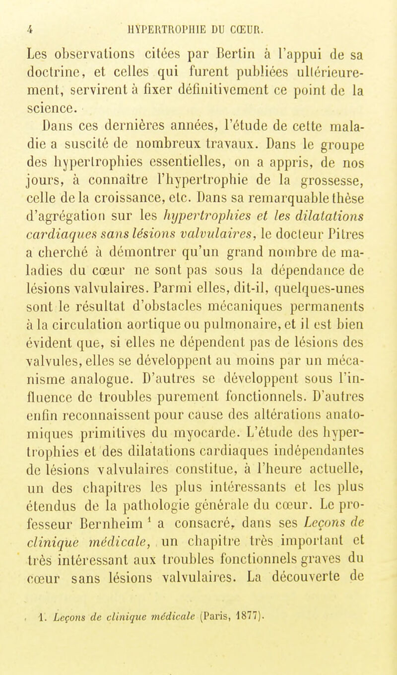 Les observations citées par Berlin à l'appui de sa doctrine, et celles qui furent publiées ullérieure- ment, servirent à fixer détînitivement ce point de la science. Dans ces dernières années, l'étude de cette mala- die a suscité de nombreux travaux. Dans le groupe des hypertrophies essentielles, on a appris, de nos jours, à connaître l'hypertrophie de la grossesse, celle de la croissance, etc. Dans sa remarquable thèse d'agrégation sur les hypertrophies et les dilatations cardiaques sans lésions valvulaires, le docteur Pitres a cherché à démontrer qu'un grand nombre de ma- ladies du cœur ne sont pas sous la dépendance de lésions valvulaires. Parmi elles, dit-il, quelques-unes sont le résultat d'obstacles mécaniques permanents à la circulation aortique ou pulmonaire, et il est bien évident que, si elles ne dépendent pas de lésions des valvules, elles se développent au moins par un méca- nisme analogue. D'autres se développent sous l'in- fluence de troubles purement fonctionnels. D'autres enfin reconnaissent pour cause des altérations anato- miques primitives du myocarde. L'étude des hyper- trophies et des dilatations cardiaques indépendantes de lésions valvulaires constitue, à l'heure actuelle, un des chapitres les plus intéressants et les plus étendus de la pathologie générale du cœur. Le pro- fesseur Bernheim * a consacré, dans ses Leçons de clinique médicale, un chapitre très important et très intéressant aux troubles fonctionnels graves du cœur sans lésions valvulaires. La découverte de 1. Leçons de clinique médicale (Paris, 1877).