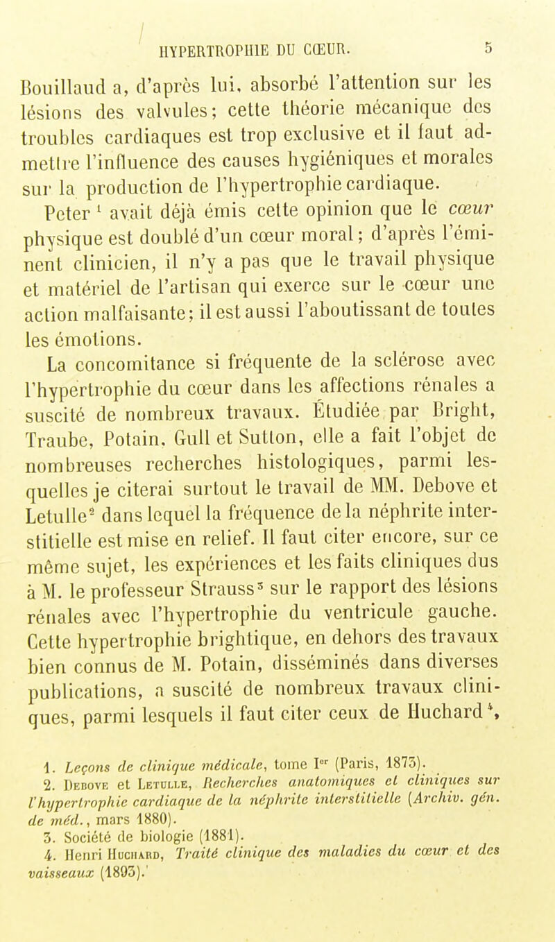 ■ / IIYPERTROPUIE DU CŒUR. 5 Bouillaud a, d'après lui, absorbé l'attention sur les lésions des valvules; cette théorie mécanique des troubles cardiaques est trop exclusive et il faut ad- metlre rinfluence des causes hygiéniques et morales sur la production de l'hypertrophie cardiaque. Peter ^ avait déjà émis cette opinion que le cœur physique est doublé d'un cœur moral ; d'après l'émi- nent clinicien, il n'y a pas que le travail physique et matériel de l'artisan qui exerce sur le cœur une action malfaisante ; il est aussi l'aboutissant de toutes les émotions. La concomitance si fréquente de la sclérose avec l'hypertrophie du cœur dans les affections rénales a suscité de nombreux travaux. Étudiée par Bright, Traube, Polain. GuU et Sutton, elle a fait l'objet de nombreuses recherches histologiques, parmi les- quelles je citerai surtout le travail de MM. Debove et LetuUe' dans lequel la fréquence delà néphrite inter- stitielle est mise en relief. Il faut citer encore, sur ce même sujet, les expériences et les faits cliniques dus à M. le professeur Strauss sur le rapport des lésions rénales avec l'hypertrophie du ventricule gauche. Cette hypertrophie brightique, en dehors des travaux bien connus de M. Potain, disséminés dans diverses publications, n suscité de nombreux travaux clini- ques, parmi lesquels il faut citer ceux de Iluchard*. 1. Leçons de clinique médicale, tome I (Paris, 1875). 2. Debovf, et Letuixe, Recherches anatomiques cl cliniques sur rhypertrophie cardiaque de la néphrile inlerstilielle [Archiv. gén. de 7néd., mars 1880). 3. Société de biologie (1881). 4. Henri Huciiard, Traité clinique des maladies du cœur et des vaisseaux (1893).'