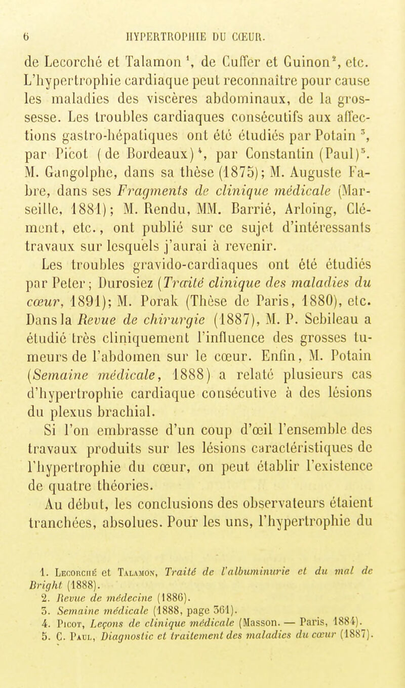 de Lecorché et Talamon de Cuffer et Guinon*, etc. L'hypertrophie cardiaque peut reconnaître pour cause les maladies des viscères abdominaux, de la gros- sesse. Les troubles cardiaques consécutifs aux affec- tions gastro-hépatiques ont été étudiés par Potain % par Picot (de Bordeaux)*, par Constantin (Paul)\ M. Gangolphe, dans sa thèse (1875); M. Auguste Fa- bre, dans ses Fragments de clinique médicale (Mar- seille, 1881); M. Rendu, MM. Barrié, Arloing, Clé- ment, etc., ont publié sur ce sujet d'intéressants travaux sur lesquels j'aurai à revenir. Les troubles gravido-cardiaques ont été étudiés par Peter ; Durosiez {Traité clinique des maladies du cœur, 1891); M. Porak (Thèse de Paris, 1880), etc. Dans la Revue de chirurgie (1887), M. P. Scbileau a étudié très cliniquement l'influence des grosses tu- meurs de l'abdomen sur le cœur. Enfin, M. Potain {Semaine médicale, 1888) a relaté plusieurs cas d'hypertrophie cardiaque consécutive à des lésions du plexus brachial. Si l'on embrasse d'un coup d'œil l'ensemble des travaux produits sur les lésions caractéristiques de l'hypertrophie du cœur, on peut établir l'existence de quatre théories. Au début, les conclusions des observateurs étaient tranchées, absolues. Pour les uns, l'hypertrophie du 1. Lecorciié et Talasion, Traité de l'albuminurie et du mal de Brig/U (1888). 2. Revue de médecine (1886). 5. Semaine médicale (1888, page 5G1). 4. Picot, Leçons de clinique médicale (Masson. — Paris, 1884). 5. C. Pacl, Diagnostic et traitement des maladies du cœur (1887).