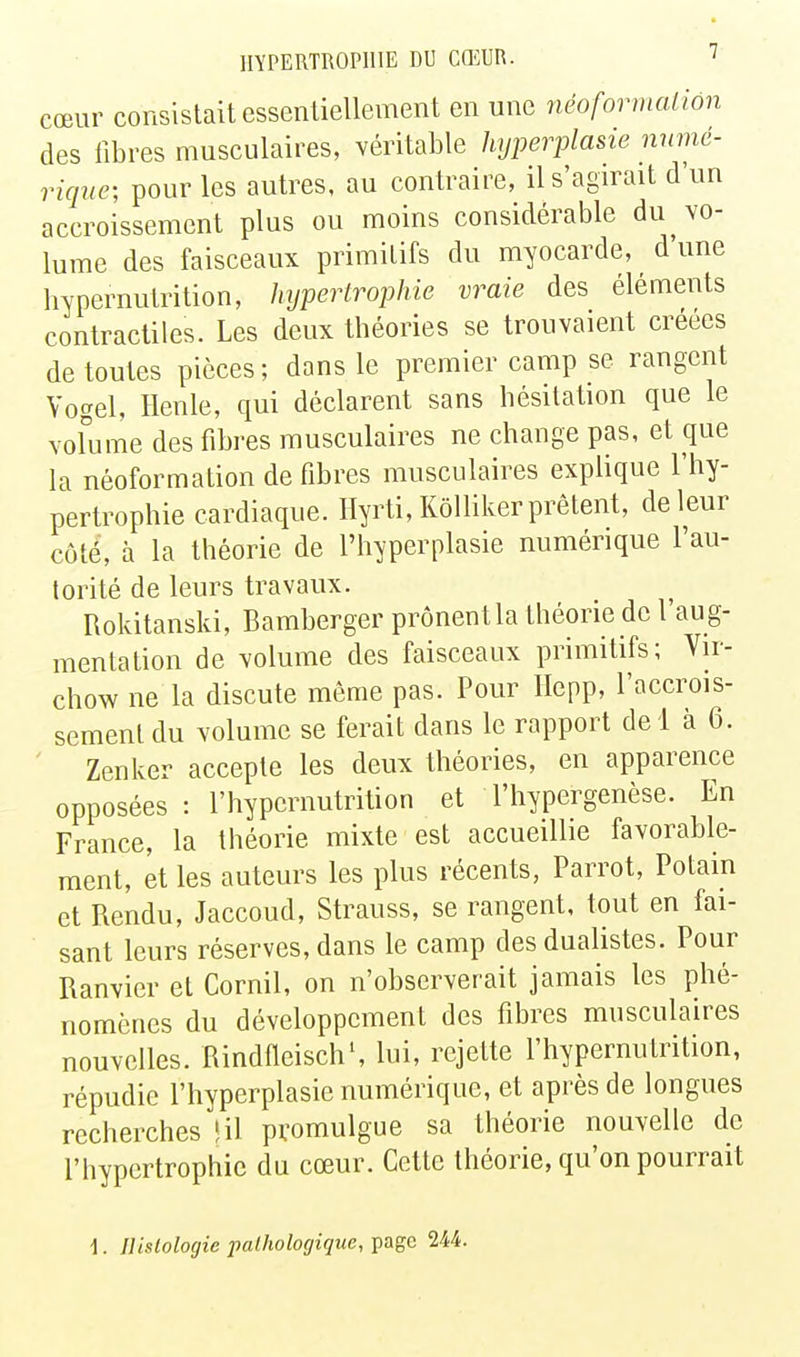 cœur consistait essentiellement en une néoformaliôn des libres musculaires, Yéritable hyperplasie nnmé- riqne; pour les autres, au contraire, il s'agirait d'un accroissement plus ou moins considérable du vo- lume des faisceaux primitifs du myocarde, d une hypernutrition, hypertroijhie vraie des éléments contractiles. Les deux théories se trouvaient créées de toutes pièces; dans le premier camp se rangent Vogel, Henle, qui déclarent sans hésitation que le Yofume des fibres musculaires ne change pas, et que la néoformation de fibres musculaires explique l'hy- pertrophie cardiaque, llyrti, Kôlliker prêtent, de leur côté, à la théorie de l'hyperplasie numérique l'au- torité de leurs travaux. Rokitanski, Bamberger prônent la théorie de 1 au g- mentation de volume des faisceaux primitifs; Vir- chow ne la discute même pas. Pour Ilepp, l'accrois- sement du volume se ferait dans le rapport del à 6. ' Zenker accepte les deux théories, en apparence opposées : l'hypcrnutrition et l'hypergenèse. En France, la théorie mixte est accueillie favorable- ment, et les auteurs les plus récents, Parrot, Potain et Rendu, Jaccoud, Strauss, se rangent, tout en fai- sant leurs réserves, dans le camp des dualistes. Pour Ranvier et Cornil, on n'observerait jamais les phé- nomènes du développement des fibres musculaires nouvelles. RindHeisch', lui, rejette l'hypernutrition, répudie l'hyperplasie numérique, et après de longues recherches «il promulgue sa théorie nouvelle de l'hypertrophie du cœur. Cette théorie, qu'on pourrait 1. Histologie pathologique, page 244.