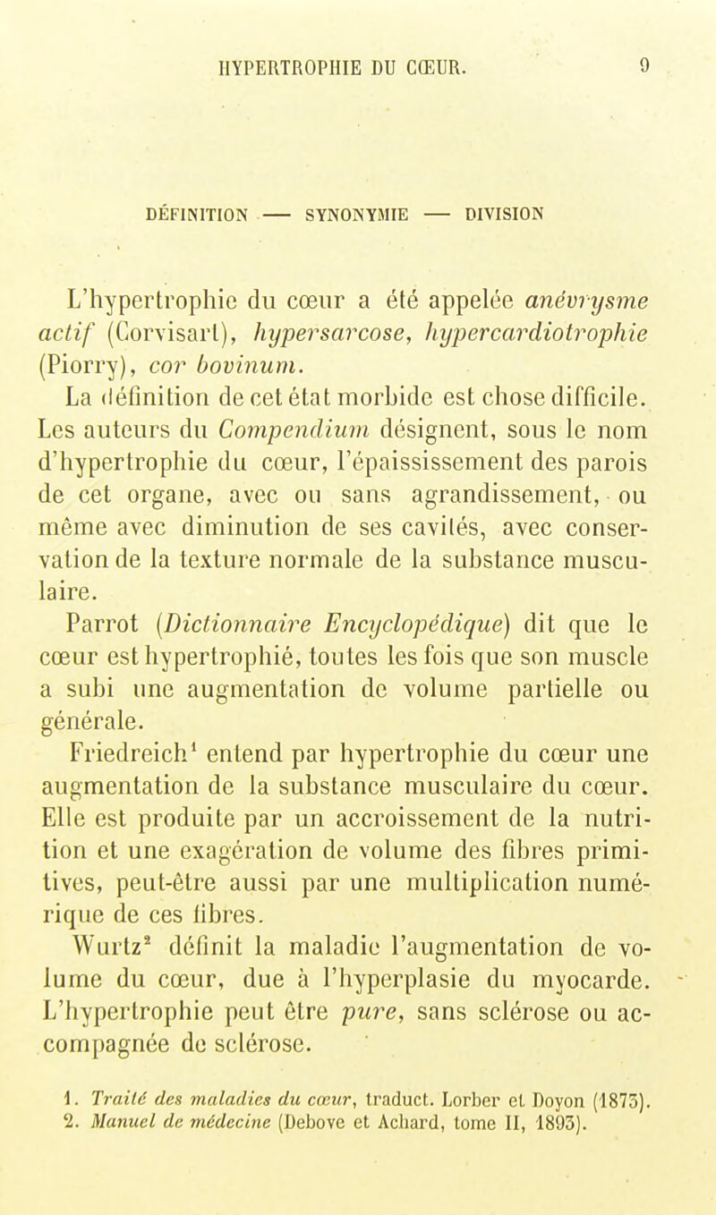 DÉFINITION SYNONYMIE DIVISION L'hypertrophie du cœur a été appelée anévrysme actif (Corvisarl), hyper sarcose, hyper car diotrophie (Piorry), cor bovinum. La définition de cet état morbide est chose difficile. Les auteurs du Compendium désignent, sous le nom d'hypertrophie du cœur, l'épaississement des parois de cet organe, avec ou sans agrandissement, ou même avec diminution de ses cavités, avec conser- vation de la texture normale de la substance muscu- laire. Parrot [Dictionnaire Encyclopédique) dit que le cœur est hypertrophié, toutes les fois que son muscle a subi une augmentation de volume partielle ou générale. Friedreich* entend par hypertrophie du cœur une augmentation de la substance musculaire du cœur. Elle est produite par un accroissement de la nutri- tion et une exagération de volume des fibres primi- tives, peut-être aussi par une multiplication numé- rique de ces fibres. Wurtz* définit la maladie l'augmentation de vo- lume du cœur, due à l'hyperplasie du myocarde. L'hypertrophie peut être -pure, sans sclérose ou ac- compagnée de sclérose. \. Traité des maladies du cœur, Iraduct. Lorber el Doyon (1875). '2. Manuel de médecine (Debove et Achard, lome II, 1893).