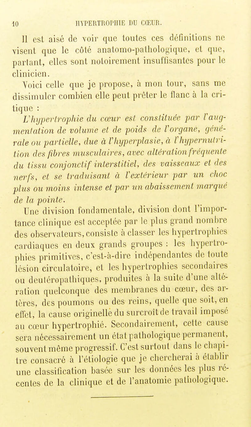 Il est aisé de voir que toutes ces définitions ne visent que le côté anatomo-pathologique, et que, partant, elles sont notoirement insuffisantes pour le clinicien. Yoici celle que je propose, à mon tour, sans me dissimuler combien elle peut prêter le flanc à la cri- tique : Vhypertrophie du cœur est constituée par Vaug- mentation de volume et de poids de Vorgane, géné- rale ou partielle, due à Vhyperplasie, à Vhypernulri- tion des fibres musculaires, avec altération fréquente du tissu conjonctif interstitiel, des vaisseaux et des nerfs, et se traduisant à Vextérieur par un choc plus ou moins intense et par un abaissement marqué de la pointe. Une division fondamentale, division dont l'impor- tance clinique est acceptée par le plus grand nombre des observateurs, consiste à classer les hypertrophies cardiaques en deux grands groupes : les hypertro- phies primitives, c'est-à-dire indépendantes de toute lésion circulatoire, et les hypertrophies secondaires ou deuléropalhiques, produites à la suite d'une alté- ration quelconque des membranes du cœur, des ar- tères, des poumons ou des reins, quelle que soit, en effet, la cause originelle du surcroît de travail imposé au cœur hypertrophié. Secondairement, cette cause sera nécessairement un état pathologique permanent, souvent môme progressif. C'est surtout dans le chapi- tre consacré à l'étiologie que je chercherai h établir une classitication basée sur les données les plus ré- centes de la clinique et de l'anatomie pathologique.