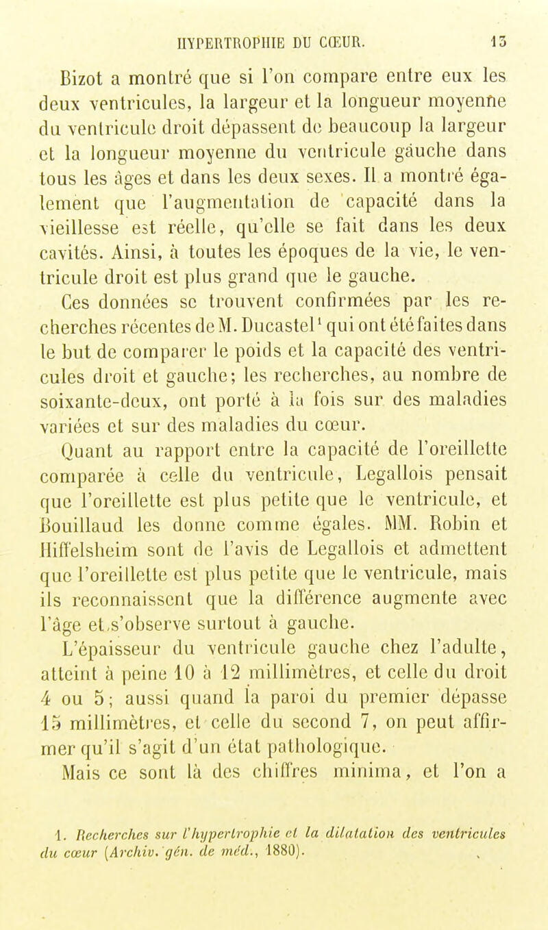 Bizot a montré que si l'on compare entre eux les deux ventricules, la largeur et la longueur moyenne du ventricule droit dépassent de beaucoup la largeur et la longueur moyenne du ventricule gauche dans tous les âges et dans les deux sexes. 11 a montié éga- lement que l'augmentation de capacité dans la vieillesse est réelle, qu'elle se fait dans les deux cavités. Ainsi, à toutes les époques de la vie, le ven- tricule droit est plus grand que le gauche. Ces données se trouvent confirmées par les re- cherches récentesdeM.Ducastel' quiontétéfaitesdans le but de comparer le poids et la capacité des ventri- cules droit et gauche; les recherches, au nombre de soixante-deux, ont porté à la fois sur des maladies variées et sur des maladies du cœur. Quant au rapport entre la capacité de l'oreillette comparée à celle du ventricule, Legallois pensait que l'oreillette est plus petite que le ventricule, et Bouillaud les donne comme égales. MM. Robin et Iliffelsheim sont de l'avis de Legallois et admettent que l'oreillette est plus petite que le ventricule, mais ils reconnaissent que la diflerence augmente avec l'âge et,s'observe surtout à gauche. L'épaisseur du ventricule gauche chez l'adulte, atteint à peine 10 à 12 millimètres, et celle du droit 4 ou 5; aussi quand la paroi du premier dépasse 15 raillimèti'es, et celle du second 7, on peut affir- mer qu'il s'agit d'un état pathologique. Mais ce sont là des chifl'res minima, et l'on a 1. Recherches sur l'hypertrophie cl la dUalalioii des ventricules du cœur [Archiv.'gôn. de mcd., 1880).