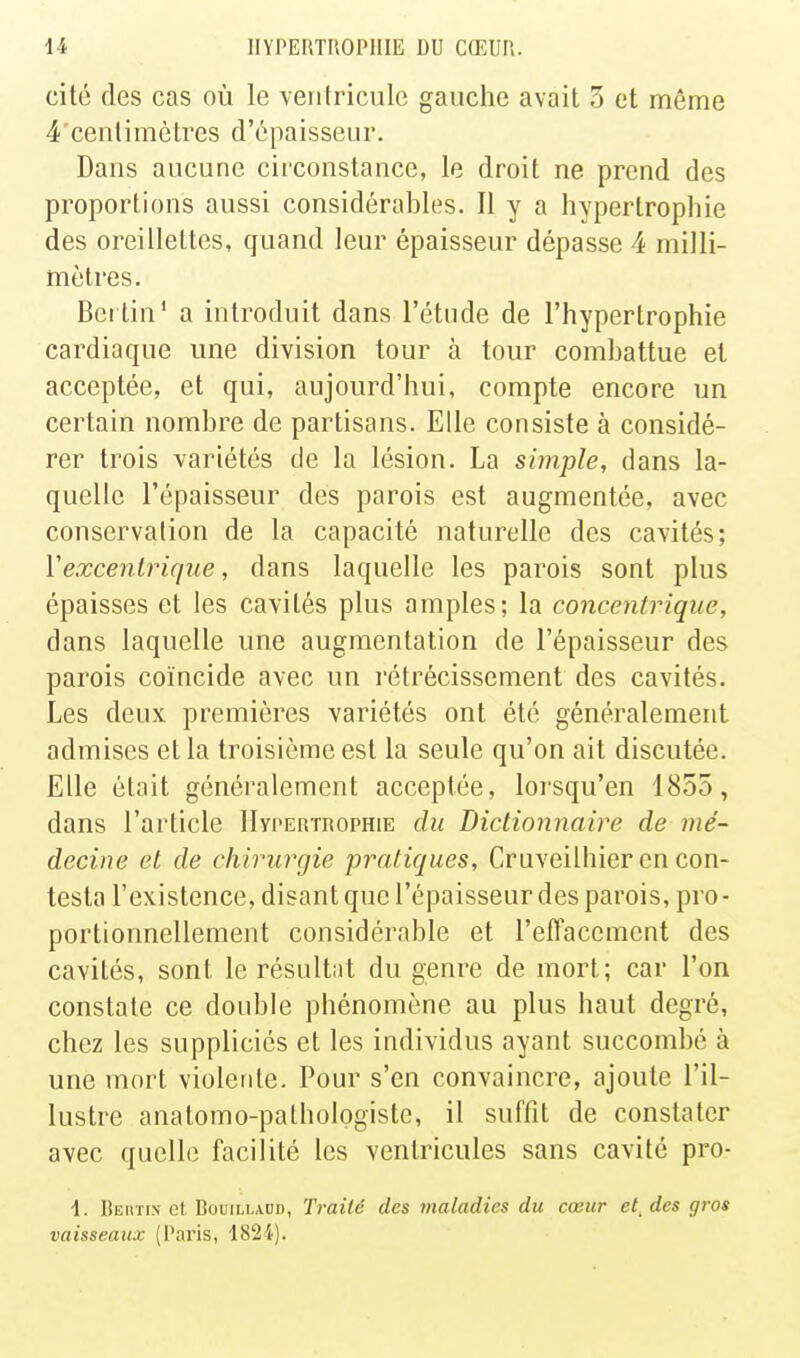 cité des cas où le verifricule gauche avait 3 et même 4 cenlimètres d'épaisseur. Dans aucune circonstance, le droit ne prend des proportions aussi considérables. Il y a hypertrophie des oreillettes, quand leur épaisseur dépasse 4 milli- mètres. Bci tin' a introduit dans l'étude de l'hypertrophie cardiaque une division tour à tour combattue et acceptée, et qui, aujourd'hui, compte encore un certain nombre de partisans. Elle consiste à considé- rer trois variétés de la lésion. La simple, dans la- quelle l'épaisseur des parois est augmentée, avec conservation de la capacité naturelle des cavités; Vexcentrique, dans laquelle les parois sont plus épaisses et les cavités plus amples; la concentrique, dans laquelle une augmentation de l'épaisseur des parois coïncide avec un rétrécissement des cavités. Les deux premières variétés ont été généralement admises et la troisième est la seule qu'on ait discutée. Elle était généralement acceptée, lorsqu'on 1855, dans l'article Hypertrophie du Dictionnaire de mé- decine et de chirurgie pratiques, Cruveilhier en con- testa l'existence, disant que l'épaisseur des parois, pro - portionnellement considérable et l'effacement des cavités, sont le résultat du genre de mort; car l'on constate ce double phénomène au plus haut degré, chez les suppliciés et les individus ayant succombé à une mort violente. Pour s'en convaincre, ajoute l'il- lustre anatomo-pathologistc, il suffit de constater avec quelle facilité les ventricules sans cavité pro- 1. Rertin et, BouiLLAUD, Traité des maladies du cœur études gros vaisseaux (Paris, 1824).