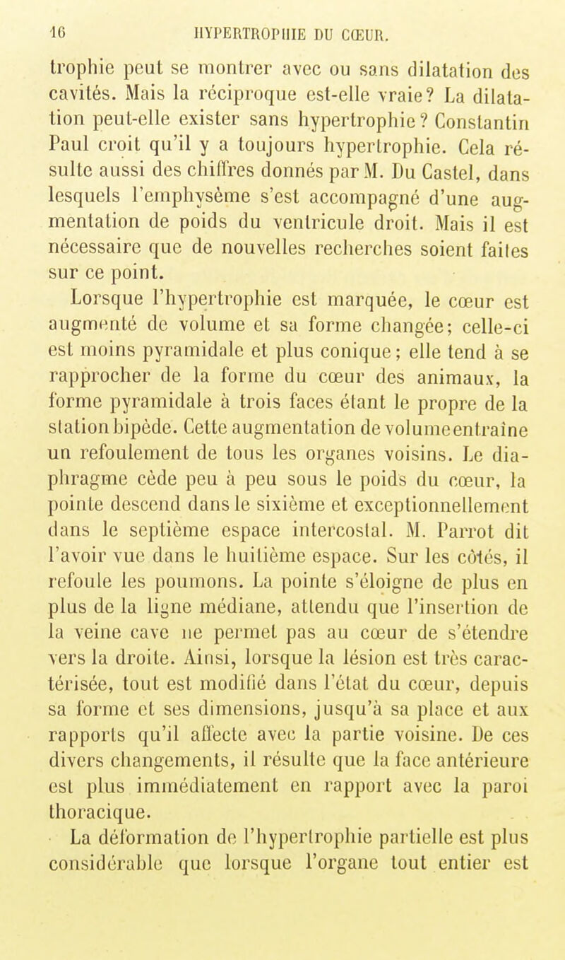 trophie peut se montrer avec ou sans dilatation des cavités. iMais la réciproque est-elle vraie? La dilata- tion peut-elle exister sans hypertrophie ? Constantin Paul croit qu'il y a toujours hypertrophie. Cela ré- sulte aussi des chiffres donnés par M. Du Castel, dans lesquels l'emphysème s'est accompagné d'une aug- mentation de poids du ventricule droit. Mais il est nécessaire que de nouvelles recherches soient faites sur ce point. Lorsque l'hypertrophie est marquée, le cœur est augmenté de volume et sa forme changée; celle-ci est moins pyramidale et plus conique ; elle tend à se rapprocher de la forme du cœur des animaux, la forme pyramidale à trois faces étant le propre de la station bipède. Cette augmentation de volumeentraine un refoulement de tous les organes voisins. Le dia- phragme cède peu à peu sous le poids du cœur, la pointe descend dans le sixième et exceptionnellement dans le septième espace intercostal. M. Parrot dit l'avoir vue dans le huitième espace. Sur les côtés, il refoule les poumons. La pointe s'éloigne de plus en plus de la ligne médiane, attendu que l'insertion de la veine cave ne permet pas au cœur de s'étendre vers la droite. Ainsi, lorsque la lésion est très carac- térisée, tout est modifié dans l'état du cœur, depuis sa forme et ses dimensions, jusqu'à sa place et aux rapports qu'il affecte avec la partie voisine. De ces divers changements, il résulte que la face antérieure est plus immédiatement en rapport avec la paroi thoracique. La déformation de l'hypertrophie partielle est plus considérable que lorsque l'organe tout entier est