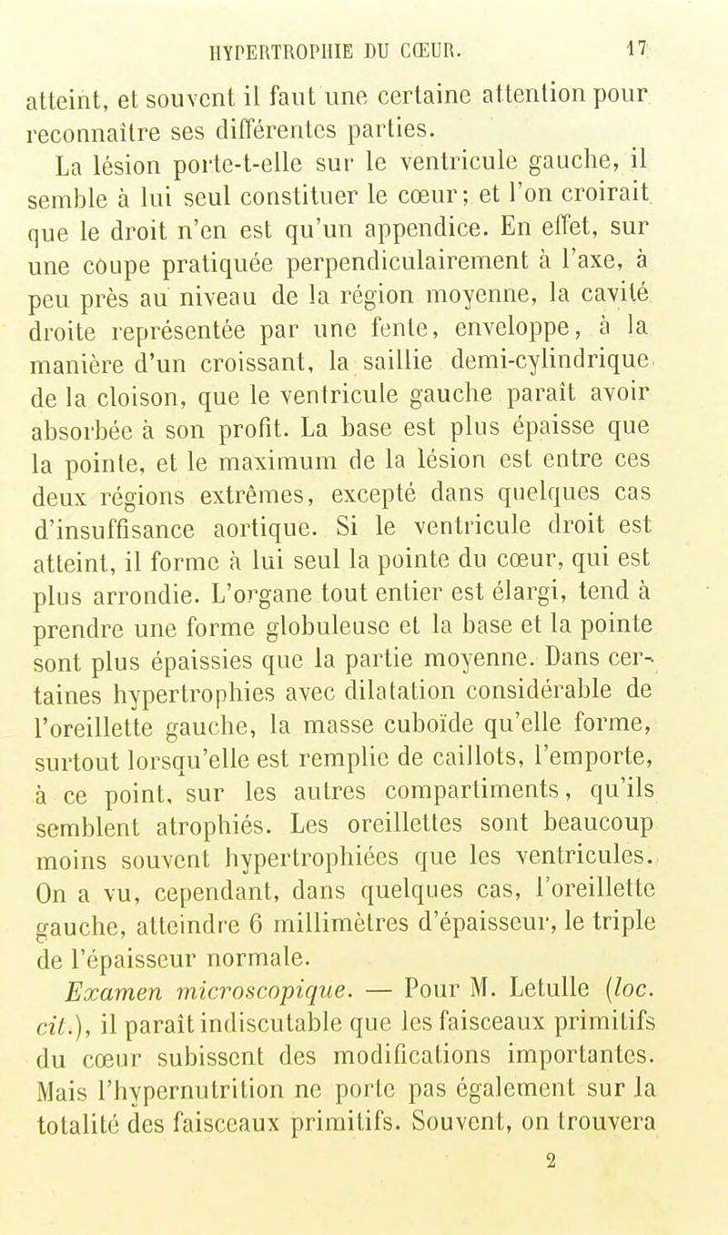 atteint, et souvent il faut une certaine attention pour reconnaître ses différentes parties. La lésion porte-t-elle sur le ventricule gauche, il semble à lui seul constituer le cœur; et l'on croirait, que le droit n'en est qu'un appendice. En effet, sur une coupe pratiquée perpendiculairement à l'axe, à peu près au niveau de la région moyenne, la cavité droite représentée par une fente, enveloppe, à la manière d'un croissant, la saillie demi-cylindrique, de la cloison, que le ventricule gauche parait avoir absorbée à son profit. La base est plus épaisse que la pointe, et le maximum de la lésion est entre ces deux régions extrêmes, excepté dans quelques cas d'insuffisance aortique. Si le ventricule droit est atteint, il forme à lui seul la pointe du cœur, qui est plus arrondie. L'organe tout entier est élargi, tend à prendre une forme globuleuse et la base et la pointe sont plus épaissies que la partie moyenne. Dans cer- taines hypertrophies avec dilatation considérable de l'oreillette gauche, la masse cuboïde qu'elle forme, surtout lorsqu'elle est remplie de caillots, l'emporte, à ce point, sur les autres compartiments, qu'ils semblent atrophiés. Les oreillettes sont beaucoup moins souvent hypertrophiées que les ventricules. On a vu, cependant, dans quelques cas, l'oreillette gauche, atteindre 6 millimètres d'épaisseur, le triple de l'épaisseur normale. Examen microscopique. — Pour M. Letulle {loc. cil.), il parait indiscutable que les faisceaux primitifs du cœur subissent des modifications importantes. Mais l'hypernutrition ne porte pas également sur la totalité des faisceaux primitifs. Souvent, on trouvera 2