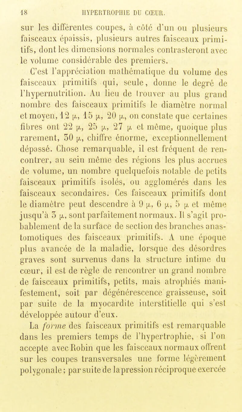 sur les différentes coupes, à côté d'un ou plusieurs faisceaux épaissis, plusieurs autres faisceaux primi- tifs, dont les dimensions normales contrasteront avec le volume considérable des premiers. C'est l'appréciation mathématique du volume des faisceaux primitifs qui, seule, donne le degré de l'hypernutrition. Au lieu de trouver au plus grand nombre des faisceaux primitifs le diamètre normal et moyen, 12 15 i^,, 20 [j., on constate que certaines filjres ont 22 [x, 25 p., 27 y. et même, quoique plus rarement, 30 [;,, chiffre énorme, exceptionnellement dépassé. Chose remarquable, il est fréquent de ren- contrer, au sein même des régions les plus accrues de volume, un nombre quelquefois notable de petits faisceaux primitifs isolés, ou agglomérés dans les faisceaux secondaires. Ces faisceaux primitifs dont le diamètre peut descendre à 9 p., 6 [;,, 5 [>. et même jusqu'à 5 [X, sont parfaitement normaux. Il s'agit pro- bablement de la surface de section des branches anas- tomotiques des faisceaux primitifs. A une époque plus avancée de la maladie, lorsque des désordres graves sont survenus dans la structure intime du cœur, il est de règle de rencontrer un grand nombre de faisceaux primitifs, petits, mais atrophiés mani- festement, soit par dégénérescence graisseuse, soit par suite de la myocardite interstitielle qui s'est développée autour d'eux. La forme des faisceaux primitifs est remarquable dans les premiers temps de l'hypertrophie, si l'on accepte avec Robin que les faisceaux normaux offrent sur les coupes transversales une forme légèrement polygonale ; par suite de la pression réciproque exercée