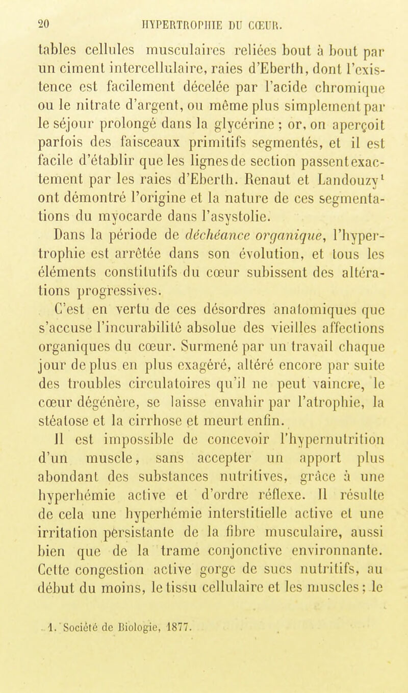 tables cellules musculaires reliées bout à bout par un ciment intercellulaire, raies d'Eberth, dont l'exis- tence est facilement décelée par l'acide chromique ou le nitrate d'argent, ou même plus simplement par le séjour prolongé dans la glycérine ; or, on aperçoit parfois des faisceaux primitifs segmentés, et il est facile d'établir que les lignesde section passentexac- tement par les raies d'Eberth. Renaut et Landouzy^ ont démontré l'origine et la nature de ces segmenta- tions du myocarde dans l'asystolie. Dans la période de déchéance organique, l'hyper- trophie est arrêtée dans son évolution, et tous les éléments constitutifs du cœur subissent des altéra- tions progressives. C'est en vertu de ces désordres anatomiques que s'accuse l'incurabilité absolue des vieilles affections organiques du cœur. Surmené par un travail chaque jour déplus en plus exagéré, altéré encore par suite des troubles circulatoires qu'il ne peut vaincre, le cœur dégénère, se laisse envahir par l'atrophie, la stéatose et la cirrhose et meurt enfin. Il est impossible de concevoir l'hypernutrition d'un muscle, sans accepter un apport plus abondant des substances nutritives, grâce à une hyperhémie active et d'ordre réflexe. Il résulte de cela une hyperhémie interstitielle active et une irritation persistante de la fibre musculaire, aussi bien que de la trame conjonctive environnante. Cette congestion active gorge de sucs nutritifs, au début du moins, le tissu cellulaire et les muscles ; le 1. Société de Biologie, 1877.
