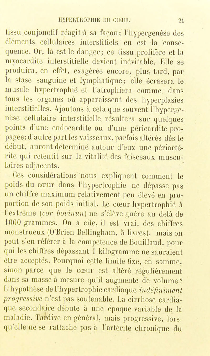 tissu conjonctif réagit à sa façon; i'hypergenèse des éléments cellulaires interstitiels en est la consé- quence. Or, là est le danger; ce tissu prolifère et la niyocarditc interstitielle devient inévitable. Elle se produira, en effet, exagérée encore, plus tard, par la stase sanguine et lymphatique; elle écrasera le muscle hypertrophié et l'atrophiera comme dans tous les organes où apparaissent des hyperplasies interstitielles. Ajoutons à cela que souvent I'hyperge- nèse cellulaire interstitielle résultera sur quelques points d'une endocardite ou d'une péricardite pro- pagée; d'autre part les vaisseaux, parfois altérés dès le début, auront déterminé autour d'eux une périarté- rite qui retentit sur la vitalité des faisceaux muscu- laires adjacents. Ces considérations nous expliquent comment le poids du cœur dans l'hypertrophie ne dépasse pas un chiffre maximum relativement peu élevé en pro- portion de son poids initial. Le cœur hypertrophié à l'extrême {co7- hovinun) ne s'élève guère au delà de 1000 grammes. On a cité, il est vrai, des chiffres monstrueux (O'Brien Bellingham, 5 livres), mais on peut s'en référer à la compétence de Bouillaud, pour qui les chiffres dépassant 1 kilogramme ne sauraient être acceptés. Pourquoi cette limite fixe, en somme, sinon parce que le cœur est altéré régulièrement dans sa masse à mesure qu'il augmente de volume? L'hypothèse de l'hypertrophie cardiaque indéfiniment progressive n'est pas soutenable. La cirrhose cardia- que secondaire débute à une époque variable de la maladie. Tardive en général, mais progressive, lors- qu'elle ne se rattache pas à l'artérite chronique du