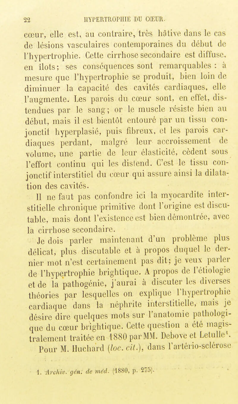 cœur, elle est, au contraire, très hâtive dans le cas de lésions vasculaires contemporaines du début de l'hypertrophie. Cette cirrhose secondaire est diffuse, en îlots ; ses conséquences sont remarquables : à mesure que l'hypertrophie se produit, bien loin de diminuer la capacité des cavités cardiaques, elle l'augmente. Les parois du cœur sont, en effet, dis- tendues par le sang ; or le muscle résiste bien au début, mais il est bientôt entouré par un tissu con- jonctil hyperplasié, puis fibreux, et les parois car- diaques perdant, malgré leur accroissement de volume, une partie de leur élasticité, cèdent sous l'effort continu qui les dislend. C'est le tissu con- jonctif interstitiel du cœur qui assure ainsi la dilata- tion des cavités. 11 ne faut pas confondre ici la myocardite inter- stitielle chronique primitive dont l'origine est discu- table, mais dont l'existence est bien démontrée, avec la cirrhose secondaire. Je dois parler maintenant d'un problème plus délicat, plus discutable et à propos duquel le der- nier mot n'est certainement pas dit; je veux parler de l'hypertrophie brightique. A propos de l'étiologie et de la pathogénie, j'aurai à discuter les diverses théories par lesquelles on explique l'hypertrophie cardiaque dans la néphrite interstitielle, mais je désire dire quelques mots sur l'anatomie pathologi- que du cœur brightique. Cette question a été magis- tralement traitée en 1880 par MM. Debove et Letulle'. Pour M. lluchard {loc. cit.), dans l'artério-sclérose 1. -Archiv. gén: de méd. (1880, p. 275).