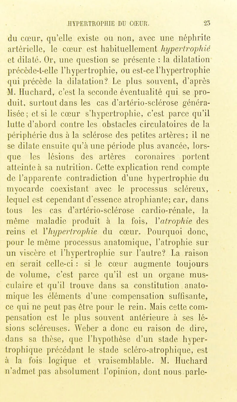 du cœur, qu'elle existe ou non, avec une néphrite artérielle, le cœur est habituellement hypertrophié et dilaté. Or, une question se présente : la dilatation précède-l-elle l'hypertrophie, ou est-ce l'hypertrophie qui précède la dilatation? Le plus souvent, d'après M. Huchard, c'est la seconde éventualité qui se pro- duit, surtout dans les cas d'artério-sclérose généra- lisée ; et si le cœur s'hypertrophie, c'est parce qu'il lutte d'abord contre les obstacles circulatoires de la périphérie dus à la sclérose des petites artères; il ne se dilate ensuite qu'à une période plus avancée, lors- que les lésions des artères coronaires portent atteinte à sa nutrition. Cette explication rend compte de l'apparente contradiction d'une hypertrophie du myocarde coexistant avec le processus scléreux, lequel est cependant d'essence atrophiante; car, dans tous les cas d'artério-sclérose cardio-rénale, la môme maladie produit à la fois, Vatrophie des reins et Yhijperlrophie du cœur. Pourquoi donc, pour le môme processus anatomique, l'atrophie sur un viscère et l'hypertrophie sur l'autre? La raison en serait celle-ci : si le cœur augmente toujours de volume, c'est parce qu'il est un organe mus- culaire et qu'il trouve dans sa constitution anato- mique les éléments d'une compensation suffisante, ce qui ne peut pas être pour le rein. Mais cette com- pensation est le plus souvent antérieure à ses lé- sions scléreuses. Weber a donc eu raison de dire, dans sa thèse, que l'hypothèse d'un stade hyper- trophique précédant le stade scléro-atrophique, est à la fois logique et vraisemblable. M. Huchard n'admet pas absolument l'opinion, dont nous parle-
