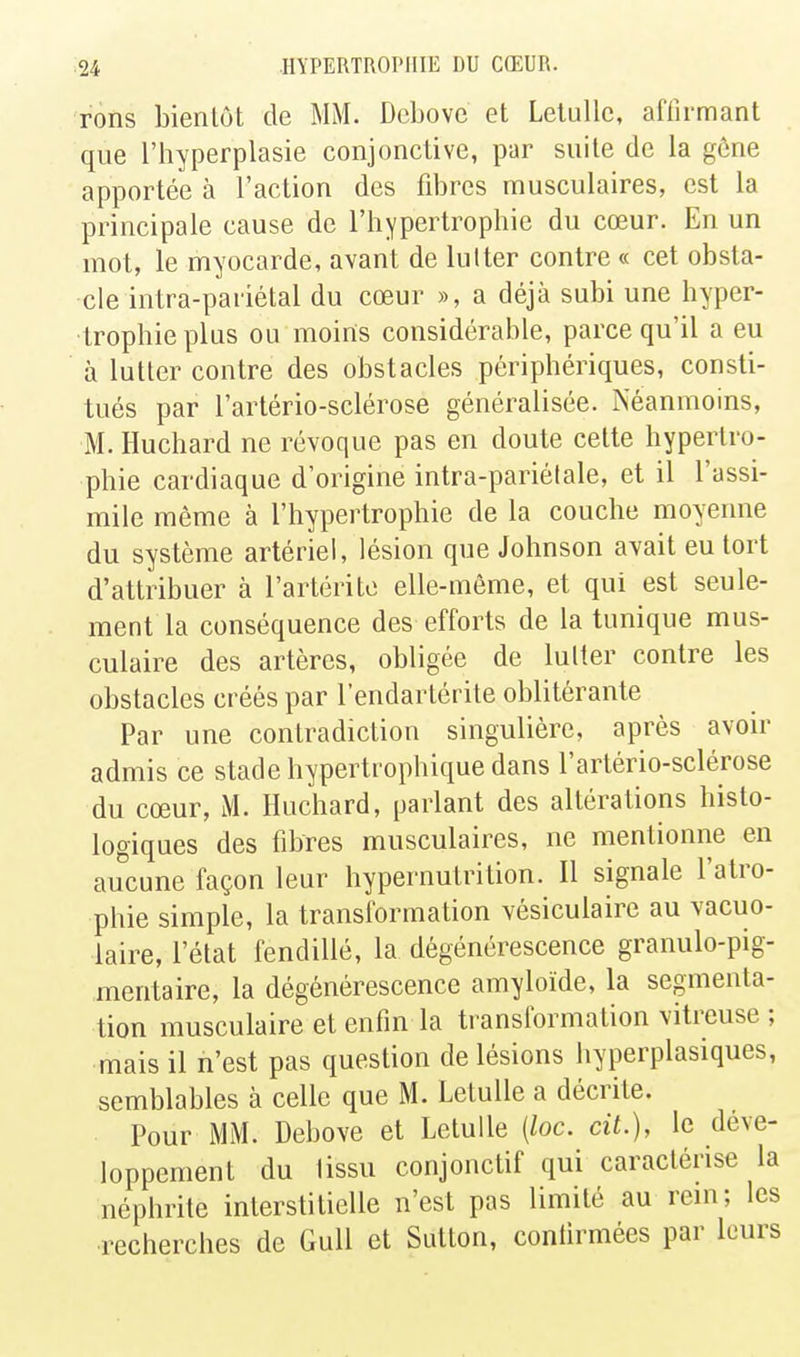 rons bientôt de MM. Dcbove et Lelullc, affirmant que l'hyperplasie conjonctive, par suite de la gône apportée à l'action des fibres musculaires, est la principale cause de l'hypertrophie du cœur. En un mot, le myocarde, avant de lutter contre « cet obsta- cle intra-pariétal du cœur », a déjà subi une hyper- trophie plus ou moins considérable, parce qu'il a eu à lutter contre des obstacles périphériques, consti- tués par l'arlério-sclérose généralisée. Néanmoins, M. Huchard ne révoque pas en doute cette hypertro- phie cardiaque d'origine intra-pariétale, et il l'assi- mile même à l'hypertrophie de la couche moyenne du système artériel, lésion que Johnson avait eu tort d'attribuer à l'artérite elle-même, et qui est seule- ment la conséquence des efforts de la tunique mus- culaire des artères, obligée de lutter contre les obstacles créés par l'endartérite oblitérante Par une contradiction singulière, après avoir admis ce stade hypertrophique dans l'artério-sclérose du cœur, M. Huchard, parlant des altérations histo- logiqaes des fibres musculaires, ne mentionne en aucune façon leur hypernutrition. Il signale l'atro- phie simple, la transformation vésiculaire au vacuo- laire, l'état fendillé, la dégénérescence granulo-pig- mentaire, la dégénérescence amyloïde, la segmenta- tion musculaire et enfin la transformation vitreuse ; mais il n'est pas question de lésions hyperplasiques, semblables à celle que M. Letulle a décrite. Pour MM. Debove et Letulle {loc. cit.), le déve- loppement du lissu conjonctif qui caractérise la néphrite interstitielle n'est pas limité au rein; les recherches de GuU et Sutton, confirmées par leurs