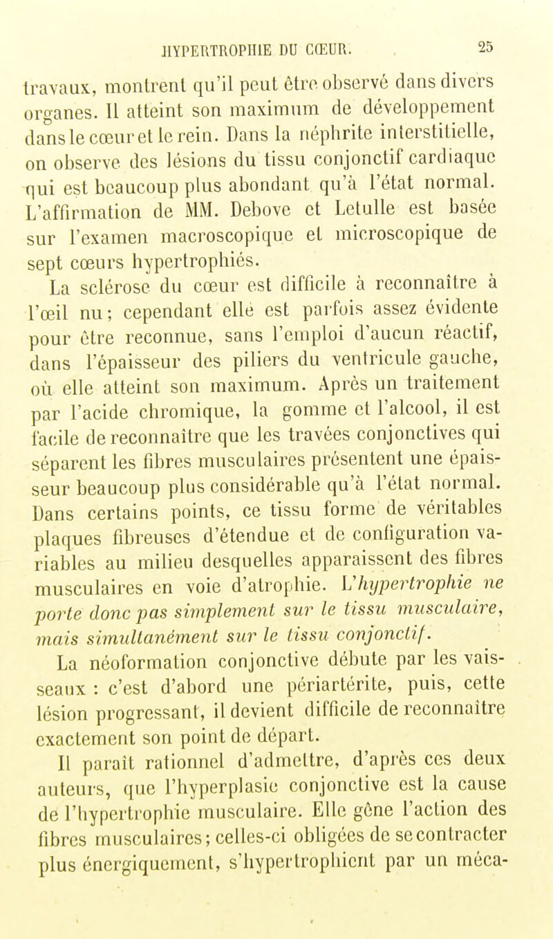 travaux, montrent qu'il peut être observé dans divers organes. 11 atteint son maximum de développement danslecœuretlerein. Dans la néphrite interstitielle, on observe des lésions du tissu conjonctif cardiaque qui est beaucoup plus abondant qu'à l'état normal. L'affirmation de MM. Debove et Lelulle est basée sur l'examen macroscopique et microscopique de sept cœurs hypertrophiés. La sclérose du cœur est difficile à reconnaître à l'œil nu; cependant elle est parfois assez évidente pour être reconnue, sans l'emploi d'aucun réactif, dans l'épaisseur des piliers du ventricule gauche, où elle atteint son maximum. Après un traitement par l'acide chromique, la gomme et l'alcool, il est facile de reconnaître que les travées conjonctives qui séparent les fibres musculaires présentent une épais- seur beaucoup plus considérable qu'à l'état normal. Dans certains points, ce tissu forme de véritables plaques fibreuses d'étendue et de configuration va- riables au milieu desquelles apparaissent des fibres musculaires en voie d'atrophie. L'hypertrophie ne porte donc pas simplement sur le tissu musculaire, mais simultanément sur le tissu conjonctif. La néoformation conjonctive débute par les vais- seaux : c'est d'abord une périartérite, puis, cette lésion progressant, il devient difficile de reconnaître exactement son point de départ. Il paraît rationnel d'admettre, d'après ces deux auteurs, que l'hyperplasic conjonctive est la cause de l'hypertrophie musculaire. Elle gêne l'action des fibres musculaires; celles-ci obligées de se contracter plus énergiquement, s'hypertrophient par un méca-