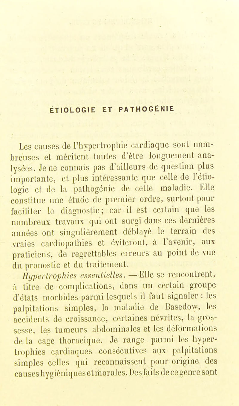 ÉTIOLOGIE ET PATHOGÉNIE Les causes de l'hypertrophie cardiaque sont nom- breuses et méritent toutes d'être longuement ana- lysées. Je ne connais pas d'ailleurs de question plus importante, et plus intéressante que celle de l'étio- logie et de la pathogénie de cette maladie. Elle constitue une étude de premier ordre, surtout pour faciliter le diagnostic; car il est certain que les nombreux travaux qui ont surgi dans ces dernières années ont singulièrement déblayé le terrain des vraies cardiopathies et éviteront, à l'avenir, aux praticiens, de regrettables erreurs au point de vue du pronostic et du traitement. Hypertrophies essentielles. — Elle se rencontrent, à titre de complications, dans un certain groupe d'états morbides parmi lesquels il faut signaler : les palpitations simples, la maladie de Basedow, les accidents de croissance, certaines névrites, la gros- sesse, les tumeurs abdominales et les déformations de la cage thoracique. Je range parmi les hyper- trophies cardiaques consécutives aux palpitations simples celles qui reconnaissent pour origine des causes hygiéniques et morales. Des faits de ce genre sont