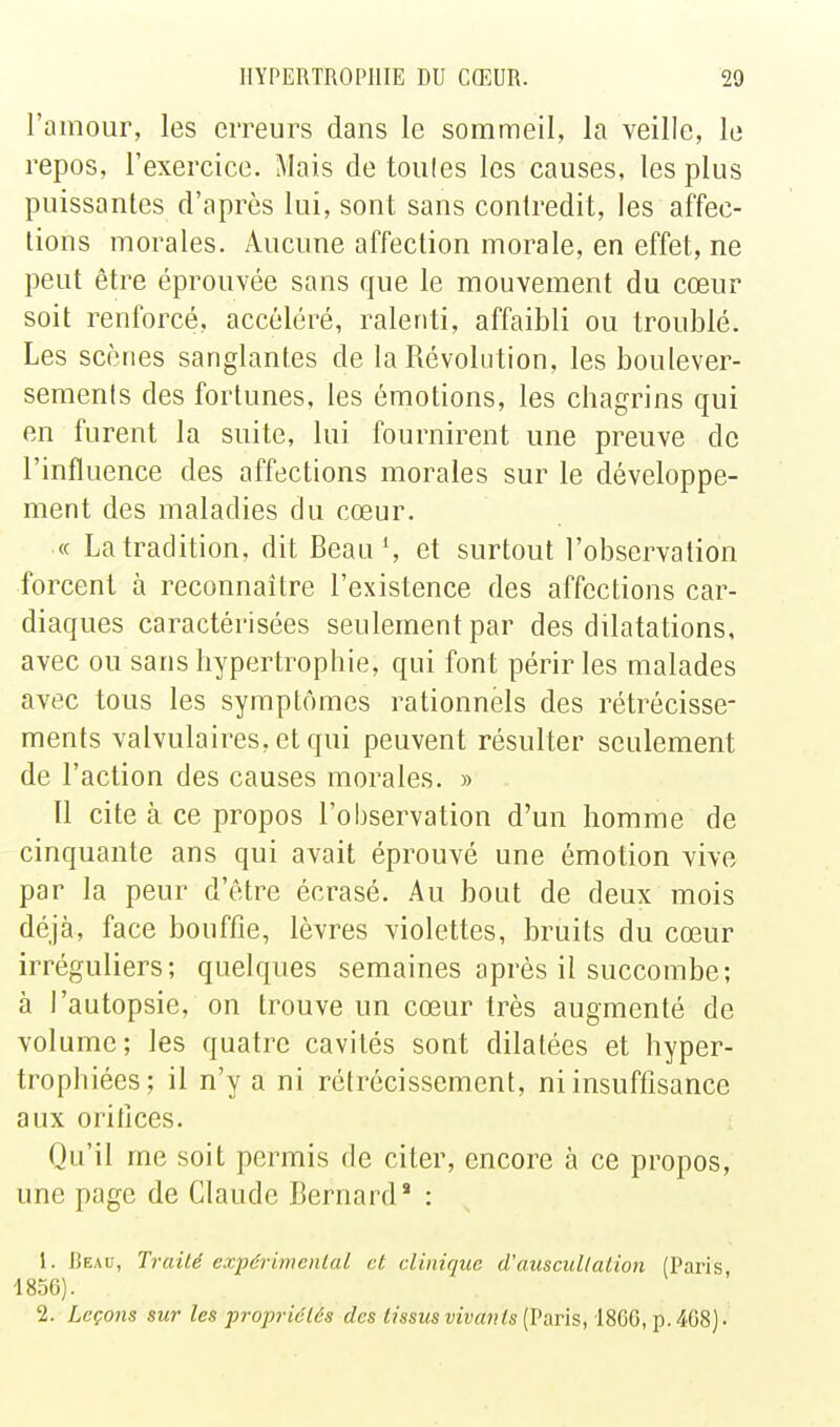 l'amour, les erreurs dans le sommeil, la veille, le repos, l'exercice. Mais de toules les causes, les plus puissantes d'après lui, sont sans contredit, les affec- tions morales. Aucune affection morale, en effet, ne peut être éprouvée sans que le mouvement du cœur soit renforcé, accéléré, ralenti, affaibli ou troublé. Les scènes sanglantes de la Révolution, les boulever- sements des fortunes, les émotions, les chagrins qui en furent la suite, lui fournirent une preuve de l'influence des affections morales sur le développe- ment des maladies du cœur. « La tradition, dit Beau S et surtout l'observation forcent à reconnaître l'existence des affections car- diaques caractérisées seulement par des dilatations, avec ou sans hypertrophie, qui font périr les malades avec tous les symptômes rationnels des rétrécisse- ments valvulaires.etqui peuvent résulter seulement de l'action des causes morales. » Il cite à ce propos l'observation d'un homme de cinquante ans qui avait éprouvé une émotion vive par la peur d'être écrasé. Au bout de deux mois déjà, face bouffie, lèvres violettes, bruits du cœur irréguliers; quelques semaines après il succombe; à l'autopsie, on trouve un cœur très augmenté de volume ; les quatre cavités sont dilatées et hyper- trophiées; il n'y a ni rétrécissement, ni insuftîsance aux oritîces. Qu'il me soit permis de citer, encore à ce propos, une page de Claude Bernard* : 1. Beau, Traité expérimental et clinique d'auseullation (Paris 1856). 2. Leçons sur les propriétés des tissus vivants [Paris, 1866, p. 468).