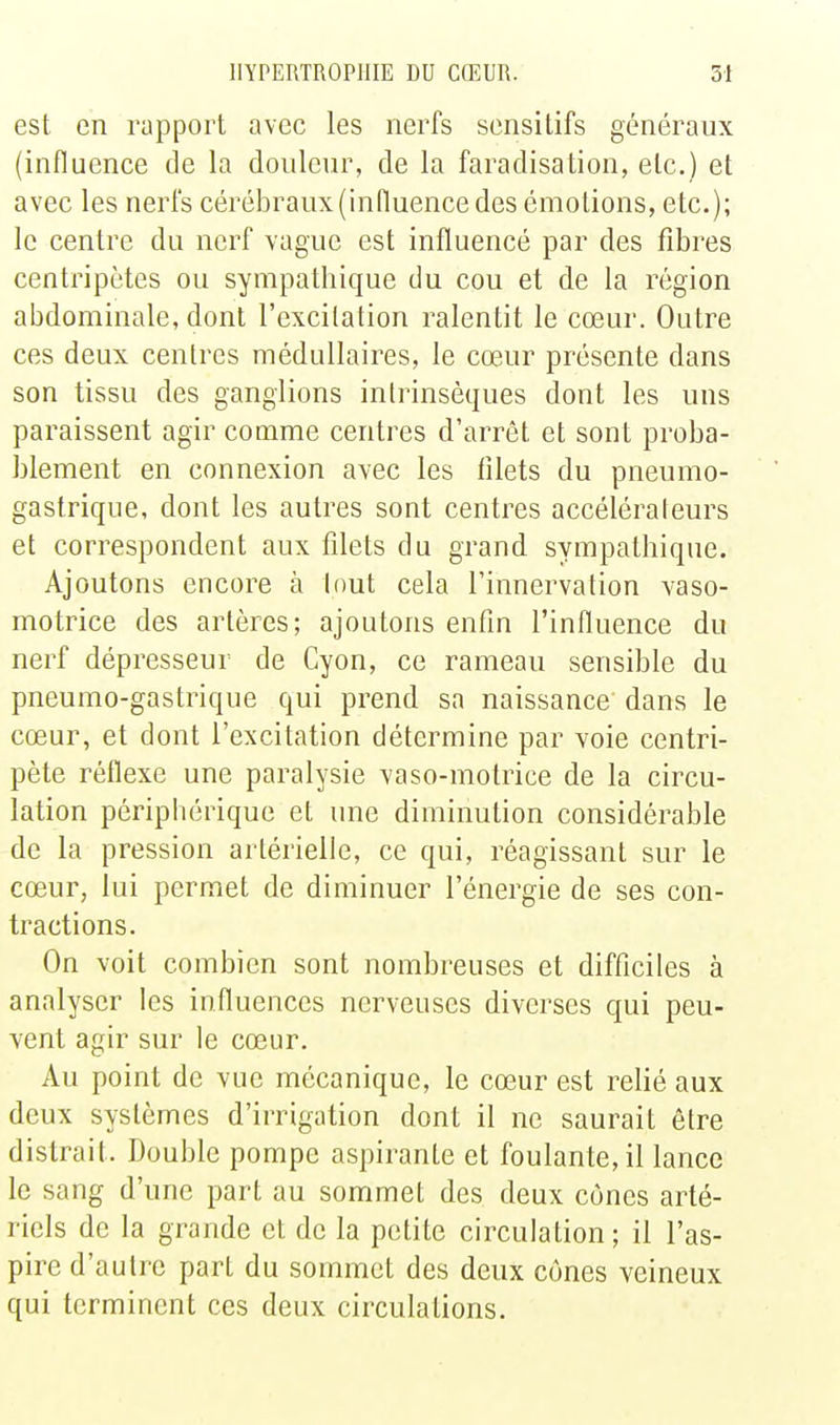 est en rapport avec les nerfs sensilifs généraux (influence cle la douleur, de la faradisation, etc.) et avec les nerfs cérébraux (influence des émotions, etc.); le centre du nerf vague est influencé par des fibres centripètes ou sympathique du cou et de la région abdominale, dont l'excitation ralentit le cœur. Outre ces deux centres médullaires, le cœur présente dans son tissu des ganglions intrinsèques dont les uns paraissent agir comme centres d'arrêt et sont proba- blement en connexion avec les filets du pneumo- gastrique, dont les autres sont centres accélérateurs et correspondent aux filets du grand sympathique. Ajoutons encore à tout cela l'innervation vaso- motrice des artères; ajoutons enfin l'influence du nerf dépresseur de Cyon, ce rameau sensible du pneumo-gastrique qui prend sa naissance dans le cœur, et dont l'excitation détermine par voie centri- pète réflexe une paralysie vaso-motrice de la circu- lation périphérique et une diminution considérable de la pression artérielle, ce qui, réagissant sur le cœur, lui permet de diminuer l'énergie de ses con- tractions. On voit combien sont nombreuses et difficiles à analyser les influences nerveuses diverses qui peu- vent agir sur le cœur. Au point de vue mécanique, le cœur est relié aux deux systèmes d'irrigation dont il ne saurait être distrait. Double pompe aspirante et foulante, il lance le sang d'une part au sommet des deux cônes arté- riels de la grande et de la petite circulation; il l'as- pire d'autre part du sommet des deux cônes veineux qui terminent ces deux circulations.