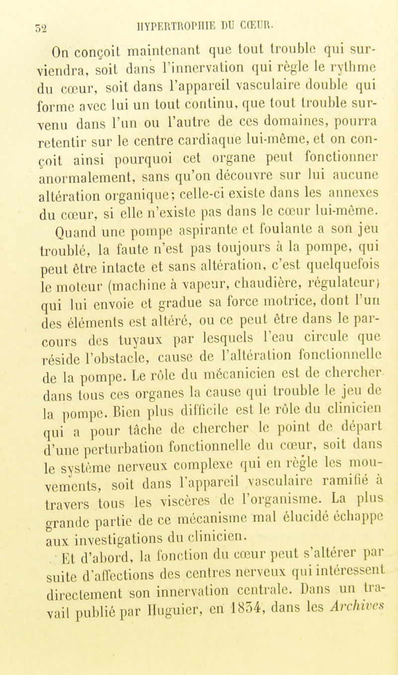 On conçoit maintenant que tout trouble qui sur- viendra, soit dans l'innervation qui règle le rythme du cœur, soit dans l'appareil vasculaire double qui forme avec lui un tout continu, que tout trouble sur- venu dans l'un ou l'autre de ces domaines, pourra retentir sur le centre cardiaque lui-même, et on con- çoit ainsi pourquoi cet organe peut fonctionner anormalement, sans qu'on découvre sur lui aucune altération organique; celle-ci existe dans les annexes du cœur, si elle n'existe pas dans le cœur lui-même. Quand une pompe aspirante et foulante a son jeu troublé, la faute n'est pas toujours à la pompe, qui peut être intacte et sans altération, c'est quelquefois le moteur (machine à vapeur, chaudière, régulateur) qui lui envoie et gradue sa force motrice, dont l'un des éléments est altéré, ou ce peut être dans le par- cours des tuyaux par lesquels l'eau circule que réside l'obstacle, cause de l'altération fonctionnelle de la pompe. Le rôle du mécanicien est de chercher dans tous ces organes la cause qui trouble le jeu de la pompe. Bien plus difficile est le rôle du clinicien qui a pour tâche de chercher le point de départ d'une perturbation fonctionnelle du cœur, soit dans le système nerveux complexe qui en règle les mou- vements, soit dans l'appareil vasculaire ramifié à travers tous les viscères de l'organisme. La plus crrande partie de ce mécanisme mal élucidé échappe aux investigations du clinicien. Et d'abord, la fonction du cœur peut s'altérer par suite d'affections des centres nerveux qui intéressent directement son innervation centrale. Dans un tra- vail publié par Iluguier, en 1854, dans les Archives