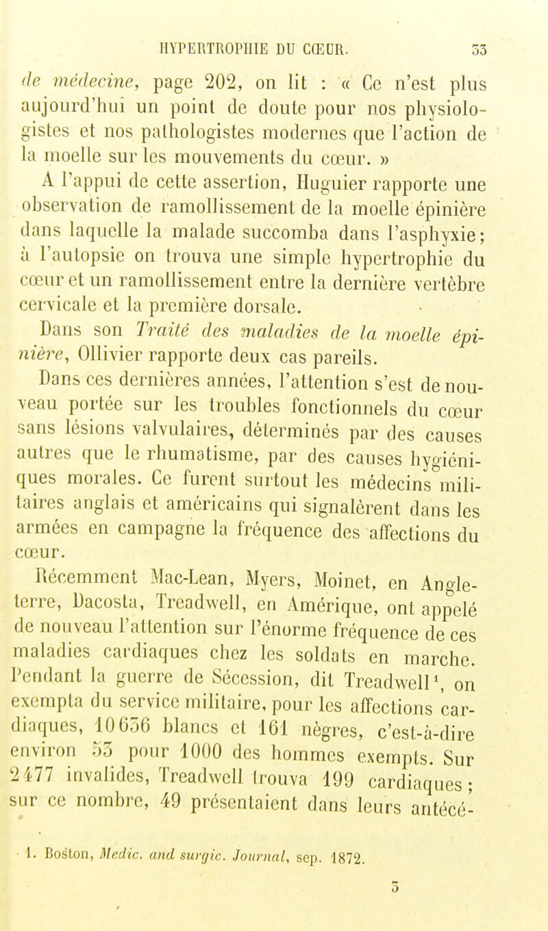 (le médecine, page 202, on lit : « Ce n'est plus aujourd'hui un point de doute pour nos physiolo- gistes et nos palhologistes modernes que l'action de la moelle sur les mouvements du cœur. » A l'appui de cette assertion, Huguier rapporte une observation de ramollissement de la moelle épinière dans laquelle la malade succomba dans l'asphyxie; à l'autopsie on trouva une simple hypertrophie du cœur et un ramollissement entre la dernière vertèbre cervicale et la première dorsale. Dans son Traité des maladies de la moelle épi- nière, Ollivier rapporte deux cas pareils. Dans ces dernières années, l'attention s'est de nou- veau portée sur les troubles fonctionnels du cœur sans lésions valvulaires, déterminés par des causes autres que le rhumatisme, par des causes hygiéni- ques morales. Ce furent surtout les médecins mili- taires anglais et américains qui signalèrent dans les armées en campagne la fréquence des affections du cœur. Récemment Mac-Lean, Myers, Moinet, en Angle- terre, Dacosta, Treadwell, en Amérique, ont appelé de nouveau l'attention sur l'énorme fréquence de ces maladies cardiaques chez les soldats en marche. Pendant la guerre de Sécession, dit Treadwell', on exempta du service militaire, pour les affections car- diaques, 10656 blancs et 161 nègres, c'est-à-dire environ 53 pour 1000 des hommes exempts. Sur 2477 invalides, Treadwell trouva 199 cardiaques; sur ce nombre, 49 présentaient dans leurs antécé- 1. Boston, Medic. and surgic. Journal, sep. 1872.
