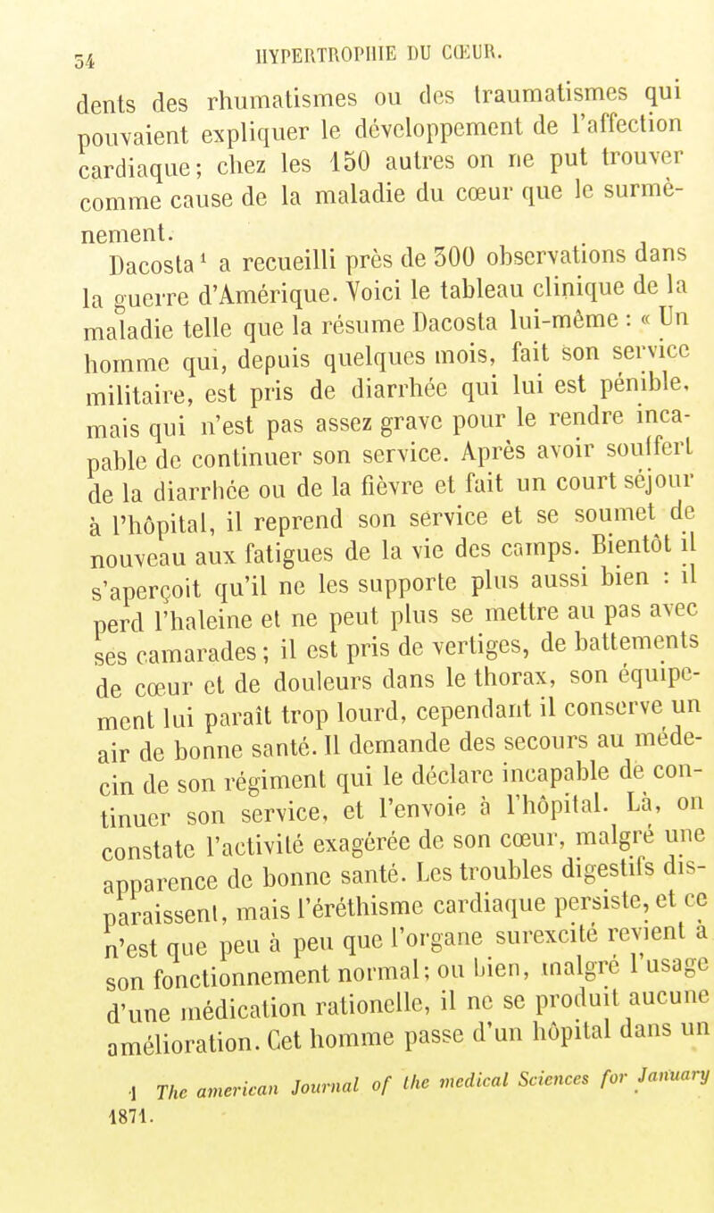 dents des rhumatismes ou des Iraumatismes qui pouvaient expliquer le développement de l'affection cardiaque; chez les 150 autres on ne put trouver comme cause de la maladie du cœur que le surmè- nement. . Dacosta ' a recueilli près de 300 observations dans la guerre d'Amérique. Voici le tableau clinique de la maladie telle que la résume Dacosta lui-même : « Un homme qui, depuis quelques mois, fait son service militaire, est pris de diarrhée qui lui est pénible, mais qui n'est pas assez grave pour le rendre inca- pable de continuer son service. Après avoir souffert de la diarrhée ou de la fièvre et fait un court séjour à l'hôpital, il reprend son service et se soumet de nouveau aux fatigues de la vie des camps. Bientôt il s'aperçoit qu'il ne les supporte plus aussi bien : il perd l'haleine et ne peut plus se mettre au pas avec ses camarades ; il est pris de vertiges, de battements de cœur et de douleurs dans le thorax, son équipe- ment lui parait trop lourd, cependant il conserve un air de bonne santé. Il demande des secours au méde- cin de son régiment qui le déclare incapable de con- tinuer son service, et l'envoie à l'hôpital. Là, on constate l'activité exagérée de son cœur, malgré une apparence de bonne santé. Les troubles digestifs dis- paraissent, mais l'éréthisme cardiaque persiste, et ce n'est que peu à peu que l'organe surexcité revient a son fonctionnement normal; ou bien, maigre 1 usage d'une médication rationcUe, il ne se produit aucune amélioration. Cet homme passe d'un hôpital dans un ■1 The american Journal of the médical Sciences for Jamary 1871.