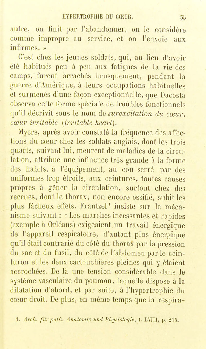 autre, on finit par l'abandonner, on le considère comme impropre au service, et on l'envoie aux infirmes. » C'est chez les jeunes soldats, qui, au lieu d'avoir été habitués peu à peu aux fatigues de la vie des camps, furent arrachés brusquement, pendant la guerre d'Amérique, à leurs occupations habituelles et surmenés d'une façon exceptionnelle, que Dacosta observa cette forme spéciale de troubles fonctionnels qu'il décrivit sous le nom de surexcitation du cœur, cœur irritable [irritable heart). Myers, après avoir constaté la fréquence des affec- tions du cœur chez les soldats anglais, dont les trois quarts, suivant lui, meurent de maladies de la circu- lation, attribue une influence très grande à la forme des habits, à l'équipement, au cou serré par des uniformes trop étroits, aux ceintures, toutes causes propres à gêner la circulation, surtout chez des recrues, dont le thorax, non encore ossifié, subit les plus fâcheux effets. Frantzel ' insiste sur le méca- nisme suivant : « Les marches incessantes et rapides (exemple à Orléans) exigeaient un travail énergique de l'appareil respiratoire, d'autant plus énergique qu'il était contrarié du côté du thorax par la pression du sac et du fusil, du côté de l'abdomen par le cein- tui'on et les deux cartouchières pleines qui y étaient accrochées. De là une tension considérable dans le système vasculaire du poumon, laquelle dispose à la dilatation d'abord, et par suite, à l'hypertrophie du cœur droit. De plus, en même temps que la respira- 1. Arch. fûrjHilli. Anatomie und Physiologie, t. LYIII, p. 215.