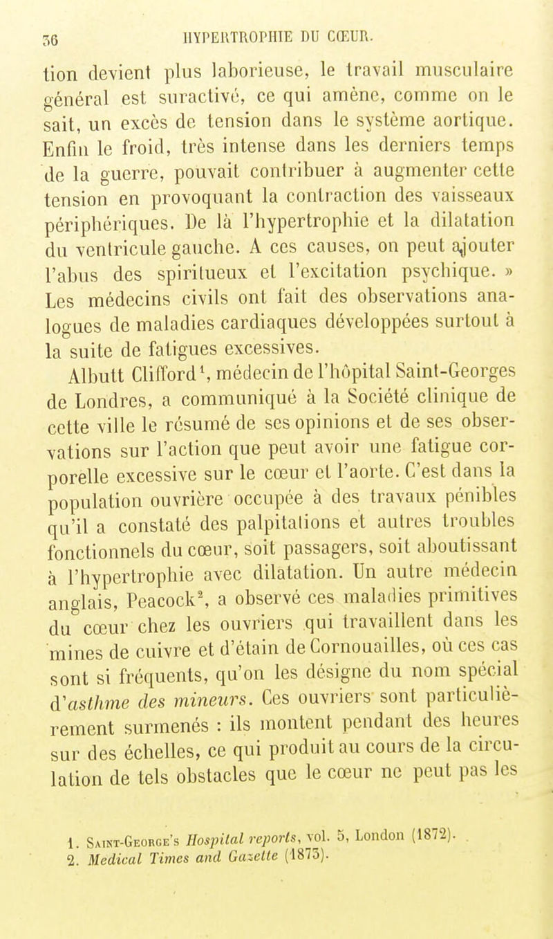 lion devient plus laborieuse, le travail musculaire général est suractive, ce qui amène, comme on le sait, un excès de tension dans le système aortique. Enfin le froid, très intense dans les derniers temps de la guerre, pouvait contribuer à augmenter cette tension en provoquant la contraction des vaisseaux périphériques. De là l'hypertrophie et la dilatation du ventricule gauche. A ces causes, on peut a^jouter l'abus des spiritueux et l'excitation psychique. » Les médecins civils ont fait des observations ana- logues de maladies cardiaques développées surtout à la suite de fatigues excessives. Albutt CliffordS médecin de l'hôpital Saint-Georges de Londres, a communiqué à la Société clinique de cette ville le résumé de ses opinions et de ses obser- vations sur l'action que peut avoir une fatigue cor- porelle excessive sur le cœur et l'aorte. C'est dans la population ouvrière occupée à des travaux pénibles qu'il a constaté des palpitalions et autres troubles fonctionnels du cœur, soit passagers, soit aboutissant à l'hypertrophie avec dilatation. Un autre médecin anglais, Peacock', a observé ces maladies primitives du cœur chez les ouvriers qui travaillent dans les mines de cuivre et d'étain de Cornouailles, où ces cas sont si fréquents, qu'on les désigne du nom spécial d'asthme des mineurs. Ces ouvriers sont particuliè- rement surmenés : ils montent pendant des heures sur des échelles, ce qui produit au cours de la circu- lation de tels obstacles que le cœur ne peut pas les 1. Satnt-George's Hosjnlal reports, vol. 5, London (1872). 2. Médical Times and Gazelle (1873).