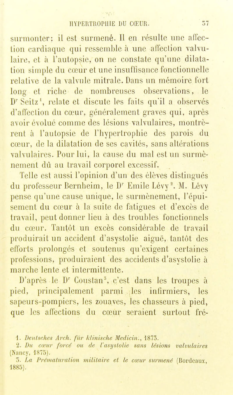 surmonter; il est surmené. Il en résulte une aiïec- tion cardiaque qui ressemble à une afîeclion valvu- laire, et à l'autopsie, on ne constate qu'une dilata- tion simple du cœur et une insuffisance fonctionnelle relative de la valvule mitrale. Dans un mémoire fort long et riche de nombreuses observations, le D' Seitz', relate et discute les faits qu'il a observés d'afleclion du cœur, généralement graves qui, après avoir évolué comme des lésions valvulaires, montrè- rent à l'autopsie de l'hypertrophie des parois du cœur, de la dilatation de ses cavités, sans altérations valvulaires. Pour lui, la cause du mal est un surmè- nement dû au travail corporel excessif. Telle est aussi l'opinion d'un des élèves distingués du professeur Bernheim, le D' Emile Lévy^ M. Lévy pense qu'une cause unique, le surmènement, l'épui- sement du cœur à la suite de fatigues et d'excès de travail, peut donner lieu à des troubles fonctionnels du cœur. Tantôt un excès considérable de travail produirait un accident d'asystolie aiguë, tantôt des efforts prolongés et soutenus qu'exigent certaines professions, produiraient des accidents d'asystolie à marche lente et intermittente. D'après le D Coustan^, c'est dans les troupes à pied, principalement parmi les infirmiers, les sapeurs-pompiers, les zouaves, les chasseurs à pied, que les allections du cœur seraient surtout fré- 1. Beulsches Arch. fur klinische Medicin., 1873. 2. Du cœur forcé ou de l'asyslolic sans lésiotis valvulaires (Nancy, 1875). 5. La Prémaiuralion mililaire et le cœur surmené (Bordeau.x, 1883).