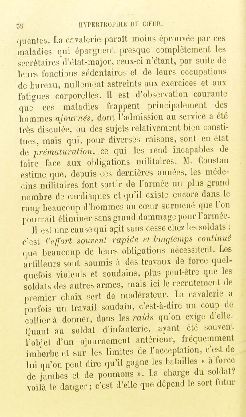 qucnles. La cavalerie paraît moins éprouvée par ces maladies qui épargnent presque complètement les secrétaires d'état-major, ceux-ci n'étant, par suite de leurs fonctions sédentaires et de leurs occupations de bureau, nullement astreints aux exercices et aux fatigues corporelles. Il est d'observation courante que ces maladies frappent principalement des hommes ajournés, dont l'admission au service a été très discutée, ou des sujets relativement bien consti- tués, mais qui, pour diverses raisons, sont en état de prématuration, ce qui les rend incapables de faire face aux obligations militaires. M. Coustan estime que, depuis ces dernières années, les méde- cins militaires font sortir de l'armée un plus grand nombre de cardiaques et qu'il existe encore dans le rang beaucoup d'hommes au cœur surmené que l'on pourrait éliminer sans grand dommage pour l'armée. Il est une cause qui agit sans cesse chez les soldats : c'est refort souvent rapide et longtemps continué que beaucoup de leurs obligations nécessitent. Les artilleurs sont soumis à des travaux de force quel- quefois violents et soudains, plus peut-être que les soldats des autres armes, mais ici le recrutement de premier choix sert de modérateur. La cavalerie a parfois un travail soudain, c'est-à-dire un coup de collier à donner, dans les raids qu'on exige d'elle. Ouant au soldat d'infanterie, ayant été souvent l'objet d'un ajournement antérieur, fréquemment imberbe et sur les limites de l'acceptation, c'est de lui qu'on peut dire qu'il gagne les batailles « à force de jambes et de poumons ». La charge du soldat? voiià le danger; c'est d'elle que dépend le soi't futur