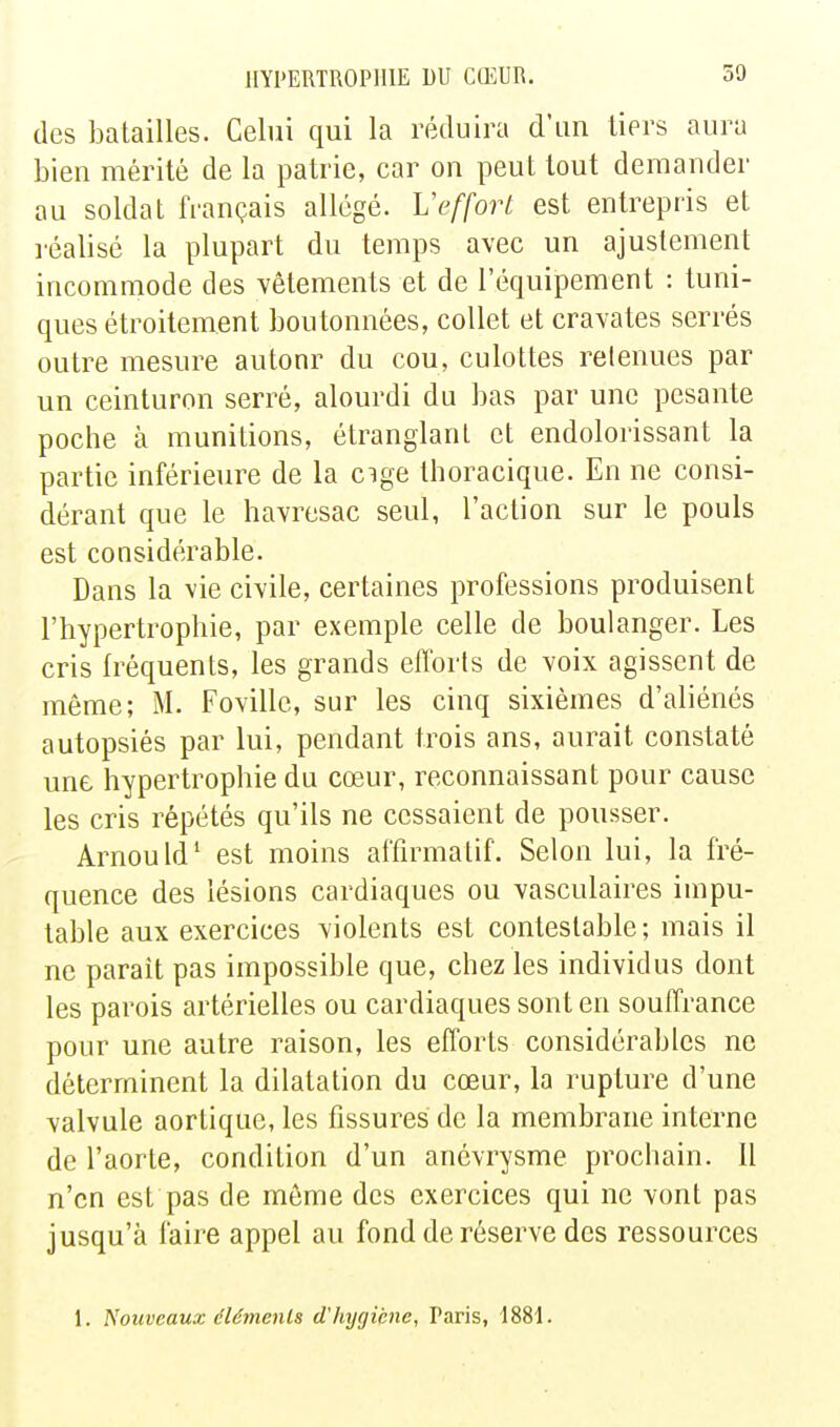 des batailles. Celui qui la réduira d'un tiers aura bien mérité de la patrie, car on peut tout demander au soldat français allégé. Veffort est entrepris et léalisé la plupart du temps avec un ajustement incommode des vêtements et de l'équipement : tuni- ques étroitement boutonnées, collet et cravates serrés outre mesure autour du cou, culottes retenues par un ceinturon serré, alourdi du bas par une pesante poche à munitions, étranglant et endolorissant la partie inférieure de la cige thoracique. En ne consi- dérant que le havresac seul, l'action sur le pouls est considérable. Dans la vie civile, certaines professions produisent l'hypertrophie, par exemple celle de boulanger. Les cris fréquents, les grands efforts de voix agissent de même; M. Fovillc, sur les cinq sixièmes d'aliénés autopsiés par lui, pendant trois ans, aurait constaté une hypertrophie du cœur, reconnaissant pour cause les cris répétés qu'ils ne cessaient de pousser. Arnould' est moins affirmatif. Selon lui, la fré- quence des lésions cardiaques ou vasculaires impu- table aux exercices violents est contestable; mais il ne paraît pas impossible que, chez les individus dont les parois artérielles ou cardiaques sont en souffrance pour une autre raison, les efforts considérables no déterminent la dilatation du cœur, la rupture d'une valvule aortique, les fissures de la membrane interne de l'aorte, condition d'un anévrysme prochain. 11 n'en est pas de même des exercices qui ne vont pas jusqu'à faire appel au fond de réserve des ressources 1. Nouveaux éléments d'hygiène, Paris, 1881.