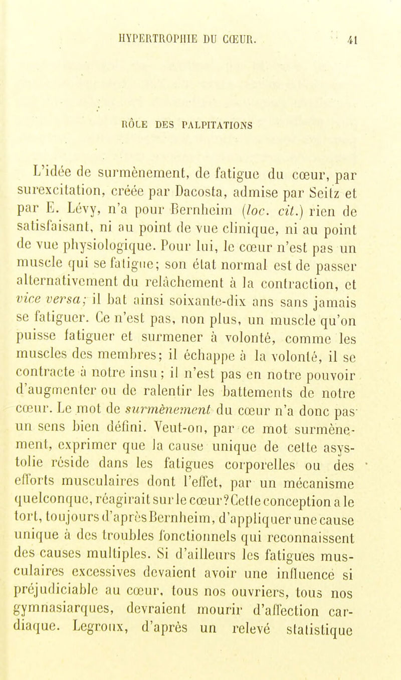 RÔLE DES PALPITATIONS L'idée de siirmènement, de fatigue du cœur, par surexcitation, créée par Dacosta, admise par Seitz et par E. Lévy, n'a pour Bernheim {loc. cit.) rien de satisfaisant, ni au point de vue clinique, ni au point de vue physiologique. Pour lui, le cœur n'est pas un muscle qui se fatigue; son état normal est de passer alternativement du relâchement à la contraction, et vice versa; il hat ainsi soixante-dix ans sans jamais se fatiguer. Ce n'est pas, non plus, un muscle qu'on puisse fatiguer et surmener à volonté, comme les muscles des membres; il échappe à la volonté, il se contracte à notre insu ; il n'est pas en notre pouvoir d'augmenter ou de ralentir les battements de notre cœur. Le mot de surmènement du cœur n'a donc pas- un sens bien défini. Veut-on, par ce mot surmène- ment, exprimer que la cause unique de cette asys- tolie réside dans les fatigues corporelles ou des efforts musculaires dont l'effet, par un mécanisme quelconque, réagirait sur le cœur? Celle conception a le tort, toujours d'après Bernheim, d'appliquer une cause unique à des troubles fonctionnels qui reconnaissent des causes multiples. Si d'ailleurs les fatigues mus- culaires excessives devaient avoir une influence si préjudiciable au cœur, tous nos ouvriers, tous nos gymnasiarques, devraient mourir d'aflection car- diaque. Legroux, d'après un relevé statistique