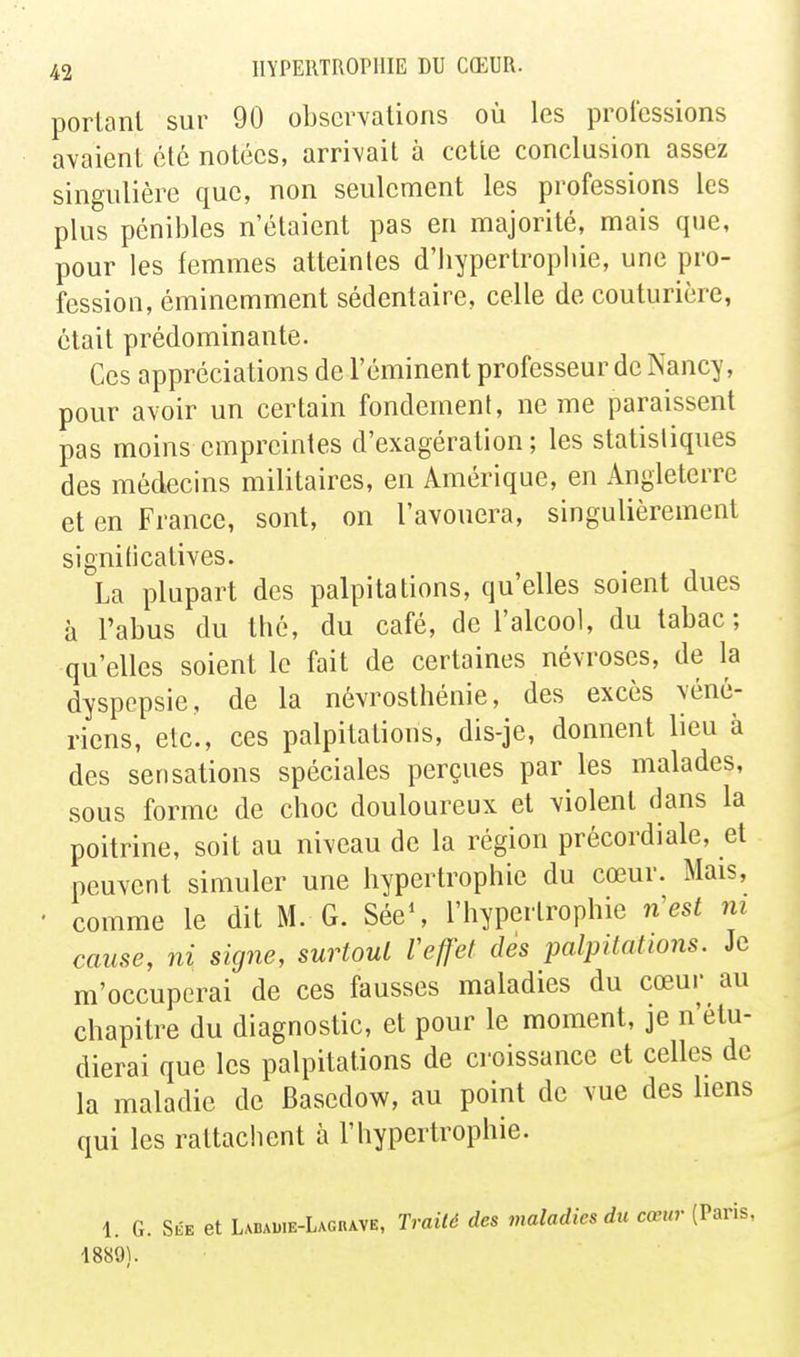 portant sur 90 observations où les professions avaient été notées, arrivait à cette conclusion assez singulière que, non seulement les professions les plus pénibles n'étaient pas en majorité, mais que, pour les femmes atteintes d'iiypertropliie, une pro- fession, éminemment sédentaire, celle de couturière, était prédominante. Ces appréciations de l'éminent professeur de Nancy, pour avoir un certain fondement, ne me paraissent pas moins empreintes d'exagération; les statistiques des médecins militaires, en Amérique, en Angleterre et en France, sont, on l'avouera, singulièrement signiticatives. La plupart des palpitations, qu'elles soient dues à l'abus du thé, du café, de l'alcool, du tabac; qu'elles soient le fait de certaines névroses, de la dyspepsie, de la névrosthénie, des excès véné- riens, etc., ces palpitations, dis-je, donnent lieu à des sensations spéciales perçues par les malades, sous forme de choc douloureux et violent dans la poitrine, soit au niveau de la région précordiale, et peuvent simuler une hypertrophie du cœur. Mais, • comme le dit M. G. SéeS l'hypertrophie n'est m cause, ni signe, surtout Vejfet des palpitations. Je m'occuperai de ces fausses maladies du cœur au chapitre du diagnostic, et pour le moment, je n'étu- dierai que les palpitations de croissance et celles de la maladie de Basedow, au point de vue des liens qui les rattachent à l'hypertrophie. 1. G. Sée et Ladadie-Lagrave, Traité des maladies du cœur (Paris, 1889).