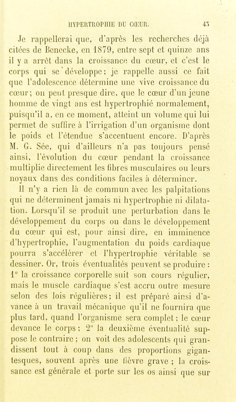 Je rappellerai que, d'après les recherches déjà citées de Benecke, en 1879, enlre sept et quinze ans il y a arrêt dans la croissance du cœur, et c'est le corps qui se ' développe ; je rappelle aussi ce fait que l'adolescence détermine une vive croissance du cœur; on peut presque dire, que le cœur d'un jeune homme de vingt ans est hypertrophié normalement, puisqu'il a, en ce moment, atteint un volume qui lui permet de suffire à l'irrigation d'un organisme dont le poids et l'étendue s'accentuent encore. D'après M. G. Sée, qui d'ailleurs n'a pas toujours pensé ainsi, l'évolution du cœur pendant la croissance multiplie directement les fibres musculaires ou leurs noyaux dans des conditions faciles à déterminer. 11 n'y a rien là de commun avec les palpitations qui ne déterminent jamais ni hypertrophie ni dilata- tion. Lorsqu'il se produit une perturbation dans le développement du corps ou dans le développement du cœur qui est, pour ainsi dire, en imminence d'hypertrophie, l'augmentation du poids cardiaque pourra s'accélérer et l'hypertrophie véritable se dessiner. Or, trois éventualités peuvent se produire : 1 la croissance corporelle suit son cours régulier, mais le muscle cardiaque s'est accru outre mesure selon des lois régulières; il est préparé ainsi d'a- vance à un travail mécanique qu'il ne fournira que plus tard, quand l'organisme sera complet ; le cœur devance le corps; '2 la deuxième éventualité sup- pose le contraire; on voit des adolescents qui gran- dissent tout à coup dans des proportions gigan- tesques, souvent après une fièvre grave ; la crois- sance est générale et porto sur les os ainsi que sur