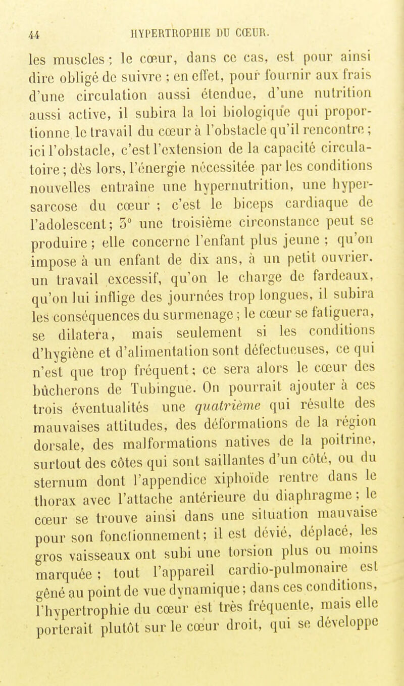 les muscles -, le cœur, dans ce cas, est pour ainsi dire obligé de suivre ; en eflet, pour fournir aux frais d'une circulation aussi étendue, d'une nutrition aussi active, il subira la loi biologique qui propor- tionne le travail du cœur à l'obstacle qu'il rencontre ; ici l'obstacle, c'est l'extension de la capacité circula- toire ; dès lors, l'énergie nécessitée par les conditions nouvelles entraîne une hypernutrition, une hyper- sarcose du cœur ; c'est le biceps cardiaque de l'adolescent; 5 une troisième circonstance peut se produire; elle concerne l'enfant plus jeune ; qu'on impose à un enfant de dix ans, à un petit ouvrier, un travail excessif, qu'on le charge de fardeaux, qu'on lui inflige des journées trop longues, il subira les conséquences du surmenage ; le cœur se fatiguera, se dilatera, mais seulement si les conditions d'hygiène et d'alimentation sont défectueuses, ce qui n'est que trop fréquent; ce sera alors le cœur des bûcherons de Tubingue. On pourrait ajouter à ces trois éventualités une quatrième, qui résulte des mauvaises attitudes, des déformations de la région dorsale, des malformations natives de la poitrine, surtout des côtes qui sont saillantes d'un côté, ou du sternum dont l'appendice xiphoïde rentre dans le thorax avec l'attache antérieure du diaphragme ; le cœur se trouve ainsi dans une situation mauvaise pour son fonctionnement; il est dévié, déplacé, les gros vaisseaux ont subi une torsion plus ou moms marquée; tout l'appareil cardio-pulmonau-e est gêné au point de vue dynamique ; dans ces conditions, l'hypertrophie du cœur est très fréquente, mais elle porterait plutôt sur le cœur droit, qui se développe