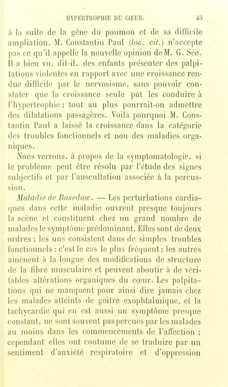 à la suite de la gêne du poumon et de sa difficile ampliation. M. Constantin Paul {loc. cit.) n'accepte pas ce qu'il appelle la nouvelle opinion de M. G. Sée. Il a bien vu, dit-il. des enfants présenter des palpi- tations violentes en rapport avec une croissance ren- due difficile par le nervosisme, sans pouvoir con- stater que la croissance seule pût les conduire à l'hypertrophie ; tout au plus pourrait-on admettre des dilatations passagères. Voilà pourquoi M. Cons- tantin Paul a laissé la croissance dans la catégorie des troubles fonctionnels et non des maladies orga- niques. Nous verrons, à propos de la symptomatologie, si le problème peut être résolu par l'étude des signes subjectifs et par l'auscultation associée à la percus- sion. Maladie de Basedoiv. — Les perturbations cardia- ques dans cette maladie ouvrent presque toujours la scène et constituent chez un grand nombre de malades le symptôme prédominant. Elles sont de deux ordres ; les uns consistent dans de simples troubles fonctionnels : c'est le cas le plus fréquent; les autres amènent à la longue des modifications de structure de la fibre musculaire et peuvent aboutir à de véri- tables altérations organiques du cœur. Les palpita- tions qui ne manquent pour ainsi dire jamais chez les malades atteints de goitre exophtalmique, et la tachycardie qui en est aussi un symptôme presque constant, ne sont souvent pas perçues par les malades au moins dans les commencements de l'affection ; cependant elles ont coutume de se traduire par un sentiment d'anxiété respiratoire et d'oppression
