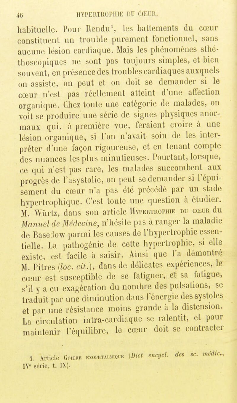 habituelle. Poui' Rendu\ les battements du cœur constituent un trouble purement fonctionnel, sans aucune lésion cardiaque. Mais les phénomènes sthc- thoscopiques ne sont pas toujours simples, et bien souvent, en présence des troubles cardiaques auxquels on assiste, on peut et on doit se demander si le cœur n'est pas réellement atteint d'une affection organique. Chez toute une catégorie de malades, on voit se produire une série de signes physiques anor- maux qui, à première vue, feraient croire à une lésion organique, si l'on n'avait soin de les inter- préter d'une façon rigoureuse, et en tenant compte des nuances les plus minutieuses. Pourtant, lorsque, ce qui n'est pas rare, les malades succombent aux progrès de l'asystolie, on peut se demander si l'épui- sem'ent du cœur n'a pas été précédé par un stade hypertrophique. C'est toute une question à étudier. m. Wiirtz, dans son article HYrERTRoniiE du cœor du Manuel de Médecine, n'hésite pas a ranger la maladie de Rasetlow parmi les causes de l'hypertrophie essen- tielle. La pathogénie de celte hypertrophie, si elle existe, est facile à saisir. Ainsi que l'a démontré M. Pitres {loc. cit.), dans de délicates expériences, le cœur est susceptible de se fatiguer, et sa fatigue, s'il y a eu exagération du nombre des pulsations, se traduit par une diminution dans l'énergie des systoles et par une résistance moins grande à la distension. La circulation intra-cardiaque se ralentit, et pour maintenir l'équilibre, le cœur doit se contracter 1. Arlicle Goitre exophtalmique [Dict encycl. des se. mcdic, IV série, t. IX).