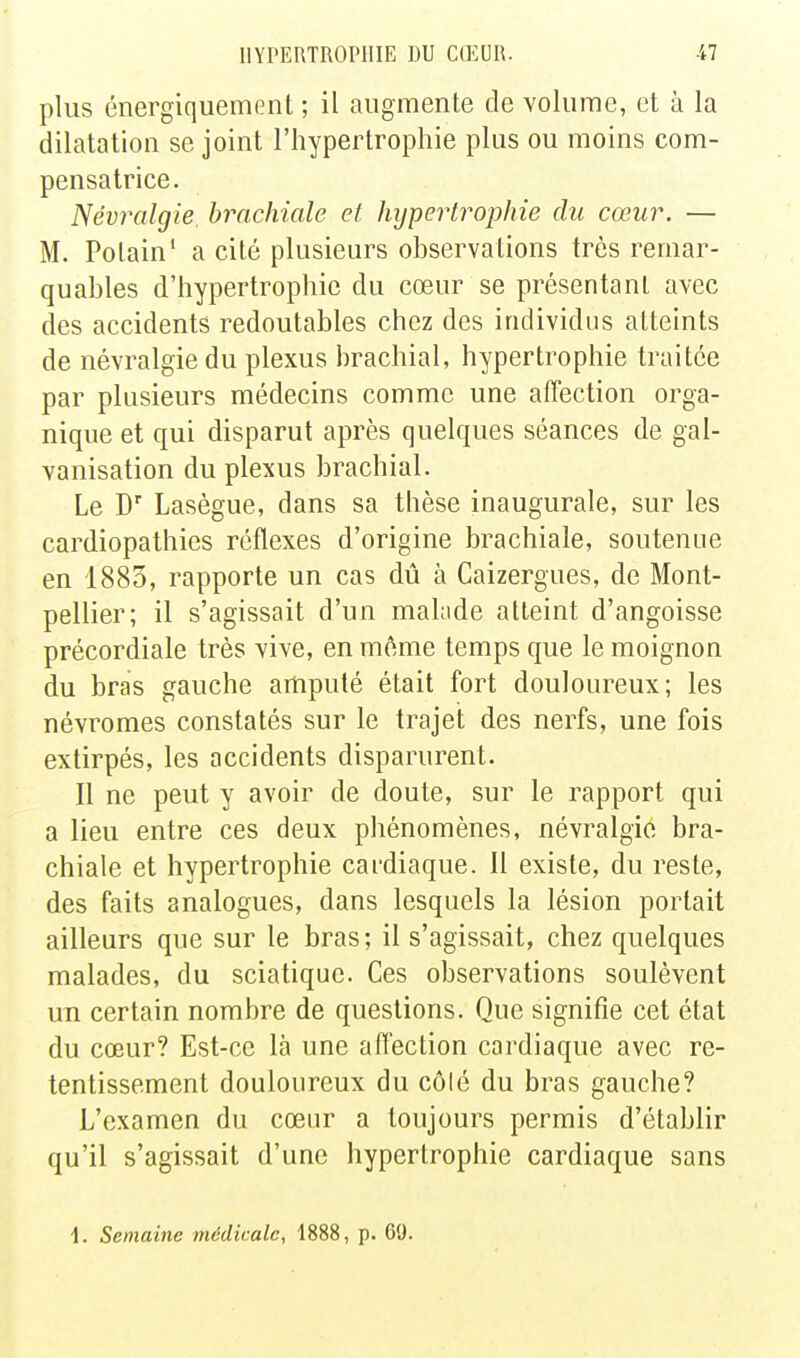 plus énergiquement ; il augmente de volume, et à la dilatation se joint l'hypertrophie plus ou moins com- pensatrice. Névralgie, brachiale et hijpertrophie du cœur. — M. Polain' a cité plusieurs observations très remar- quables d'hypertrophie du cœur se présentant avec des accidents redoutables chez des individus atteints de névralgie du plexus brachial, hypertrophie traitée par plusieurs médecins comme une affection orga- nique et qui disparut après quelques séances de gal- vanisation du plexus brachial. Le D Lasègue, dans sa thèse inaugurale, sur les cardiopathies réflexes d'origine brachiale, soutenue en 1883, rapporte un cas dû à Caizergues, de Mont- pellier; il s'agissait d'un malade atteint d'angoisse précordiale très vive, en même temps que le moignon du bras gauche amputé était fort douloureux; les névromes constatés sur le trajet des nerfs, une fois extirpés, les accidents disparurent. Il ne peut y avoir de doute, sur le rapport qui a lieu entre ces deux phénomènes, névralgie bra- chiale et hypertrophie cardiaque. Il existe, du reste, des faits analogues, dans lesquels la lésion portait ailleurs que sur le bras ; il s'agissait, chez quelques malades, du sciatique. Ces observations soulèvent un certain nombre de questions. Que signifie cet état du cœur? Est-ce là une affection cardiaque avec re- tentissement douloureux du côlé du bras gauche? L'examen du cœur a toujours permis d'établir qu'il s'agissait d'une hypertrophie cardiaque sans i. Semaine médicale, 1888, p. 69.