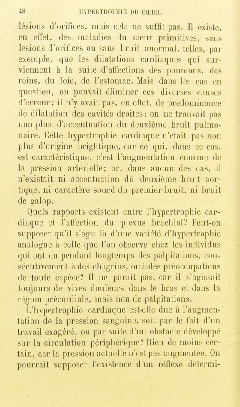 lésions d'orifîccs, mais cela ne suffît pas. Il existe, en effet, des maladies du cœur primitives, sans lésions d'oriflces ou sans bruit anormal, telles, par exemple, que les dilatations cardiaques qui sur- viennent à la suite d'affections des poumons, des reins, du foie, de l'estomac. Mais dans les cas en question, on pouvait éliminer ces diverses causes d'erreur; il n'y avait pas, en effet, de prédominance de dilatation des cavités droites ; on ne trouvait pas non plus d'accentuation du deuxième bruit pulmo- naire. Cette hypertrophie cardiaque n'était pas non plus d'origine brightique, car ce qui, dans ce cas, est caractéristique, c'est l'augmentation énorme de la pression artérielle; or, dans aucun des cas, il n'existait ni accentuation dù deuxième bruit aor- tique, ni caractère sourd du premier bruit, ni bruit de galop. Quels rapports existent entre l'hypertrophie car- diaque et l'affection du plexus brachial? Peut-on supposer qu'il s'agit là d'une variété d'hypertrophie analogue à celle que l'on observe chez les individus qui ont eu pendant longtemps des palpitations, con- sécutivement à des chagrins, ou à des préoccupations de toute espèce? Il ne paraît pas, car il s'agissait toujours de vives douleurs dans le bras et dans la région précordiale, mais non de palpitations. L'hypertrophie cardiaque est-elle due à l'augmen- tation de la pression sanguine, soit par le fait d'un travail exagéré, ou par suite d'un obstacle développé sur la circulation péripliérique? Rien de moins cer- tain, car la pression actuelle n'est pas augmentée. On pourrait supposer l'existence d'un réflexe détermi-