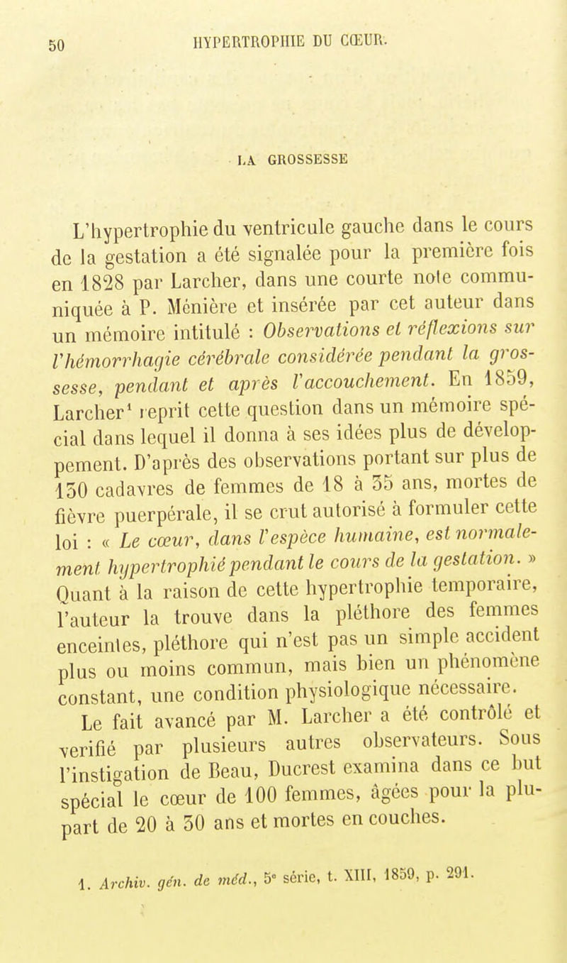 lA GROSSESSE L'hypertrophie du ventricule gauche dans le cours de la gestation a été signalée pour la première fois en 1828 par Larcher, dans une courte noie commu- niquée à P. Ménière et insérée par cet auteur dans un mémoire intitulé : Observations el réflexions sur riiémorrhagie cérébrale considérée pendant la gros- sesse, pendant et après Vaccouchement. En 1859, Larcher* leprit cette question dans un mémoire spé- cial dans lequel il donna à ses idées plus de dévelop- pement. D'après des observations portant sur plus de 150 cadavres de femmes de 18 à 35 ans, mortes de fièvre puerpérale, il se crut autorisé à formuler cette loi : « Le cœur, dans Vespèce humaine, est normale- ment hypertrophié pendant le cours de la gestation. » Ouant à la raison de cette hypertrophie temporaire, rauteur la trouve dans la pléthore des femmes enceintes, pléthore qui n'est pas un simple accident plus ou moins commun, mais bien un phénomène constant, une condition physiologique nécessaire. Le fait avancé par M. Larcher a été contrôlé et vérifié par plusieurs autres observateurs. Sous l'instigation de Beau, Ducrest examina dans ce but spécial le cœur de 100 femmes, âgées pour la plu- part de 20 à 50 ans et mortes en couches. i. Archiv. gén. de méd., 5° série, t. XIII, 1859, p. 291.