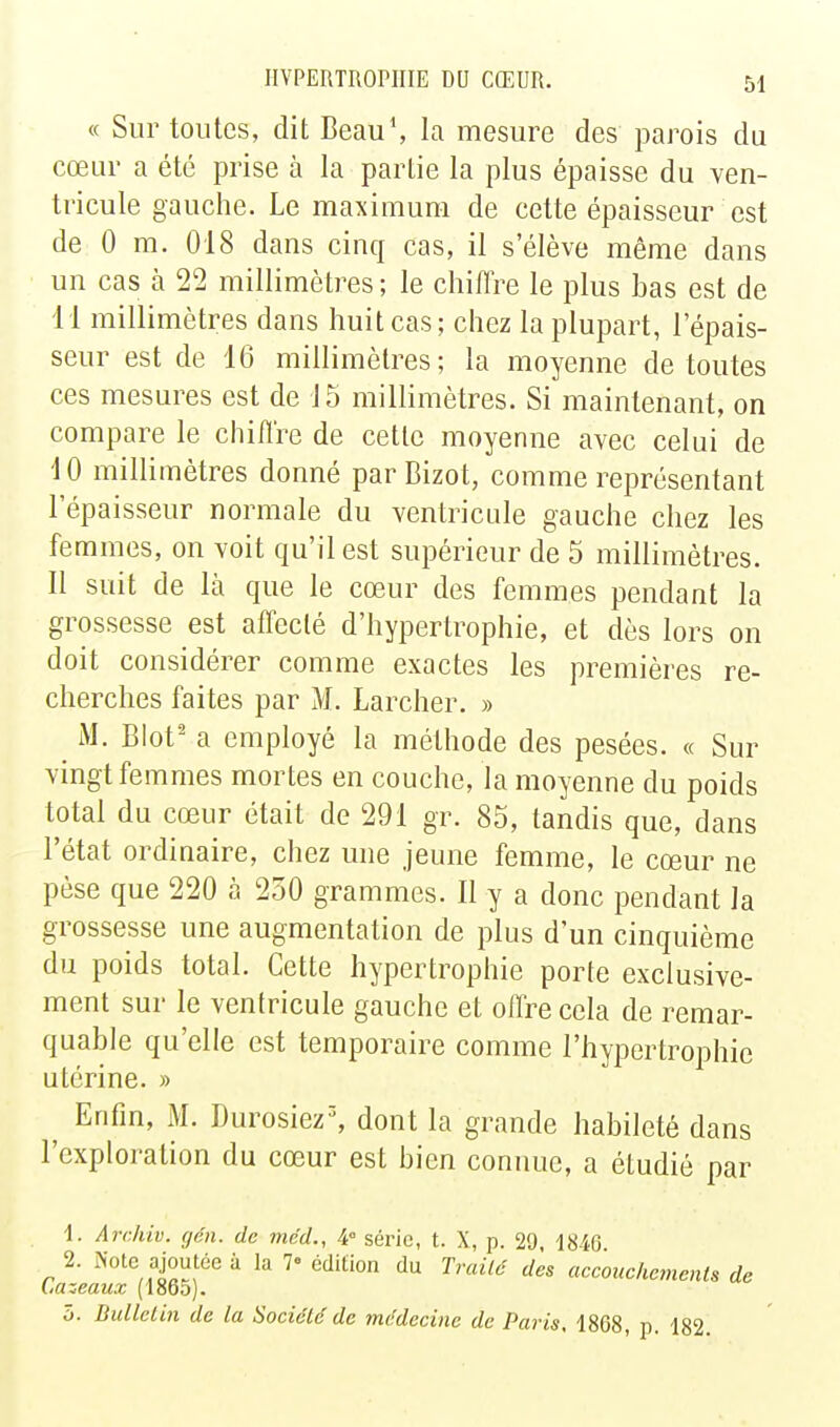 « Sur toutes, dit Beau\ la mesure des parois du cœur a été prise à la partie la plus épaisse du ven- tricule gauche. Le maximum de cette épaisseur est de 0 m. 018 dans cinq cas, il s'élève même dans un cas à 22 millimètres ; le chiffre le plus bas est de 11 millimètres dans huit cas; chez la plupart, l'épais- seur est de 16 millimètres; la moyenne de toutes ces mesures est de J5 millimètres. Si maintenant, on compare le chilïre de cette moyenne avec celui de 10 millimètres donné parBizot, comme représentant l'épaisseur normale du ventricule gauche chez les femmes, on voit qu'il est supérieur de 5 millimètres. 11 suit de là que le cœur des femmes pendant la grossesse est affecté d'hypertrophie, et dès lors on doit considérer comme exactes les premières re- cherches faites par M. Larcher. » M. Blot' a employé la méthode des pesées. « Sur vingt femmes mortes en couche, la moyenne du poids total du cœur était de 291 gr. 85, tandis que, dans l'état ordinaire, chez une jeune femme, le cœur ne pèse que 220 à 250 grammes. Il y a donc pendant la grossesse une augmentation de plus d'un cinquième du poids total. Cette hypertrophie porte exclusive- ment sur le ventricule gauche et offre cela de remar- quable qu'elle est temporaire comme l'hypertrophie utérine. » Enfin, M. Durosiez% dont la grande habileté dans l'exploration du cœur est bien connue, a étudié par 1. Archiv. géii. de mcd., 4° série, t. X, p. 29, 1846 2. ^'■ote ajoutée à la 7« édition du Traité des accouehements de l.azeaux (1865). 5. Bulletin de la Société de médecine de Paris, 1868, p. 182.