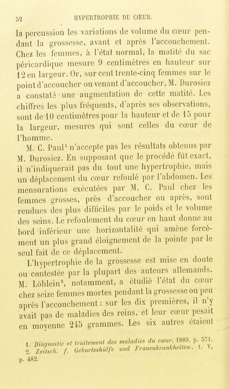 la percussion les variations de volume du cœur pen- dant la grossesse, avant et après l'accouchemenl. Chez les femmes, à l'état normal, la maillé du sac péricardique mesure 9 centimètres en hauteur sur 12 en largeur. Or, sur cent trente-cinq femmes sur le point d'accoucher ou venant d'accoucher, M. Durosiez a constaté une augmentation de cette matité. Les chiffres les plus fréquents, d'après ses observations, sont de 10 centimètres pour la hauteur et de 15 pour la largeur, mesures qui sont celles du cœur de l'homme. M. C. Paul' n'accepte pas les résultats obtenus par M. Durosiez. En supposant que le procédé fût exact, il n'indiquerait pas du tout une hypertrophie, mais un déplacement du cœur refoulé par l'abdomen. Les mensurations exécutées par M. C. Paul chez les femmes grosses, près d'accoucher ou après, sont rendues des plus difficiles par le poids et le volume des seins. Le refoulement du cœur en haut donne au bord inférieur une horizontalité qui amène forcé- ment un plus grand éloignement de la pointe par le seul fait de ce déplacement. L'hypertrophie de la grossesse est mise en doute ou contestée parla plupart des auteurs allemands. M. Lôhlein^ notamment, a étudié l'état du cœur chez seize femmes mortes pendant la grossesse ou peu après l'accouchement : sur les dix premières, il n'y avait pas de maladies des reins, et leur cœur pesait en moyenne 245 grammes. Les six autres étaient 1. Diagnoslic et. iraUemcnt des maladies du cœur \m p. 571. 2. Zeilsch. f. Gehurlsshïdfe und Frauenkrankheiten, l. V, p. 482.