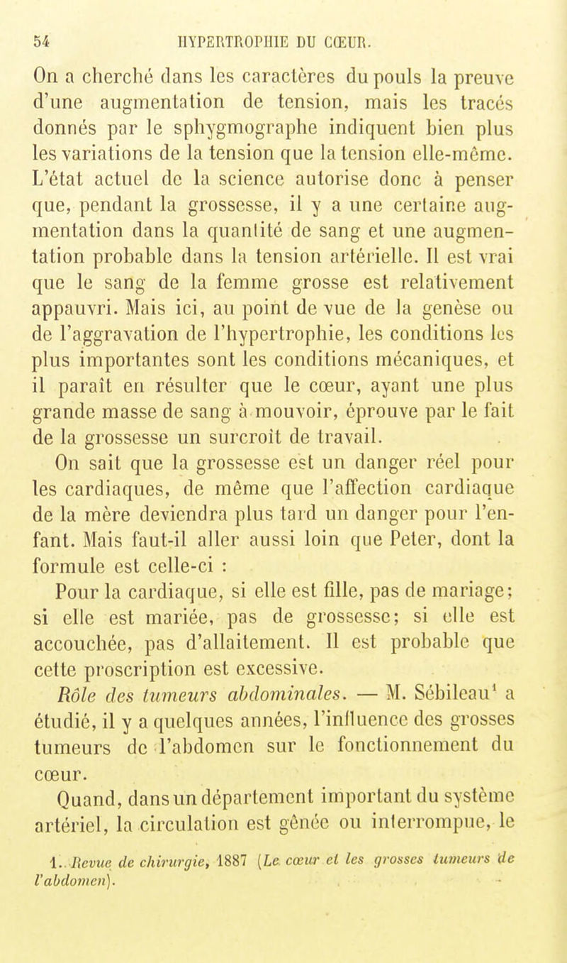 On a cherché dans les caractères du pouls la preuve d'une augmentation de tension, mais les tracés donnés par le sphygmographe indiquent bien plus les variations de la tension que la tension elle-même. L'état actuel de la science autorise donc à penser que, pendant la grossesse, il y a une certaine aug- mentation dans la quantité de sang et une augmen- tation probable dans la tension artérielle. 11 est vrai que le sang de la femme grosse est relativement appauvri. Mais ici, au point de vue de la genèse ou de l'aggravation de l'hypertrophie, les conditions les plus importantes sont les conditions mécaniques, et il paraît en résulter que le cœur, ayant une plus grande masse de sang à mouvoir, éprouve par le fait de la grossesse un surcroît de travail. On sait que la grossesse est un danger réel pour les cardiaques, de même que l'aflection cardiaque de la mère deviendra plus tard un danger pour l'en- fant. Mais faut-il aller aussi loin que Peter, dont la formule est celle-ci : Pour la cardiaque, si elle est fille, pas de mariage; si elle est mariée, pas de grossesse; si elle est accouchée, pas d'allaitement. 11 est probable que cette proscription est excessive. Rôle des Uimeurs abdominales. — M. Sébileau' a étudié, il y a quelques années, l'inlluence des grosses tumeurs de l'abdomen sur le fonctionnement du cœur. Quand, dans un département important du système artériel, la circulation est gênée ou interrompue, le i.. Revue de chirurgie, 1887 [le cœur et les grosses tumeurs de l'abdomen).
